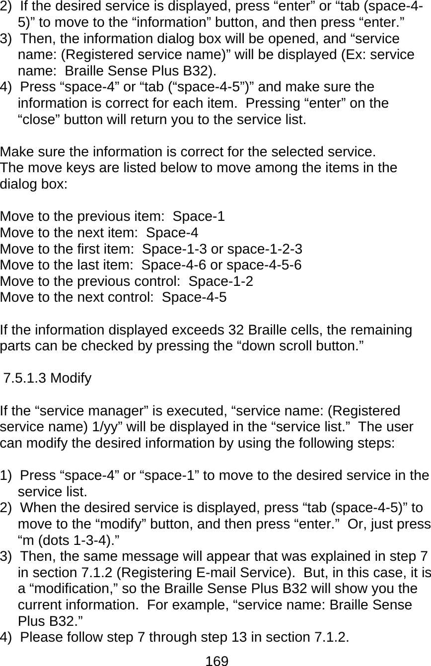 169  2)  If the desired service is displayed, press “enter” or “tab (space-4-5)” to move to the “information” button, and then press “enter.” 3)  Then, the information dialog box will be opened, and “service name: (Registered service name)” will be displayed (Ex: service name:  Braille Sense Plus B32). 4)  Press “space-4” or “tab (“space-4-5”)” and make sure the information is correct for each item.  Pressing “enter” on the “close” button will return you to the service list.  Make sure the information is correct for the selected service.   The move keys are listed below to move among the items in the dialog box:  Move to the previous item:  Space-1 Move to the next item:  Space-4 Move to the first item:  Space-1-3 or space-1-2-3 Move to the last item:  Space-4-6 or space-4-5-6 Move to the previous control:  Space-1-2 Move to the next control:  Space-4-5  If the information displayed exceeds 32 Braille cells, the remaining parts can be checked by pressing the “down scroll button.”  7.5.1.3 Modify   If the “service manager” is executed, “service name: (Registered service name) 1/yy” will be displayed in the “service list.”  The user can modify the desired information by using the following steps:  1)  Press “space-4” or “space-1” to move to the desired service in the service list. 2)  When the desired service is displayed, press “tab (space-4-5)” to move to the “modify” button, and then press “enter.”  Or, just press “m (dots 1-3-4).” 3)  Then, the same message will appear that was explained in step 7 in section 7.1.2 (Registering E-mail Service).  But, in this case, it is a “modification,” so the Braille Sense Plus B32 will show you the current information.  For example, “service name: Braille Sense Plus B32.” 4)  Please follow step 7 through step 13 in section 7.1.2. 
