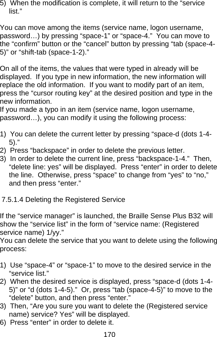 170  5)  When the modification is complete, it will return to the “service list.”  You can move among the items (service name, logon username, password…) by pressing “space-1” or “space-4.”  You can move to the “confirm” button or the “cancel” button by pressing “tab (space-4-5)” or “shift-tab (space-1-2).”  On all of the items, the values that were typed in already will be displayed.  If you type in new information, the new information will replace the old information.  If you want to modify part of an item, press the “cursor routing key” at the desired position and type in the new information. If you made a typo in an item (service name, logon username, password…), you can modify it using the following process:  1)  You can delete the current letter by pressing “space-d (dots 1-4-5).” 2)  Press “backspace” in order to delete the previous letter. 3)  In order to delete the current line, press “backspace-1-4.”  Then, “delete line: yes” will be displayed.  Press “enter” in order to delete the line.  Otherwise, press “space” to change from “yes” to “no,” and then press “enter.”  7.5.1.4 Deleting the Registered Service  If the “service manager” is launched, the Braille Sense Plus B32 will show the “service list” in the form of “service name: (Registered service name) 1/yy.” You can delete the service that you want to delete using the following process:  1)  Use “space-4” or “space-1” to move to the desired service in the “service list.” 2)  When the desired service is displayed, press “space-d (dots 1-4-5)” or “d (dots 1-4-5).”  Or, press “tab (space-4-5)” to move to the “delete” button, and then press “enter.” 3)  Then, “Are you sure you want to delete the (Registered service name) service? Yes” will be displayed. 6)  Press “enter” in order to delete it. 