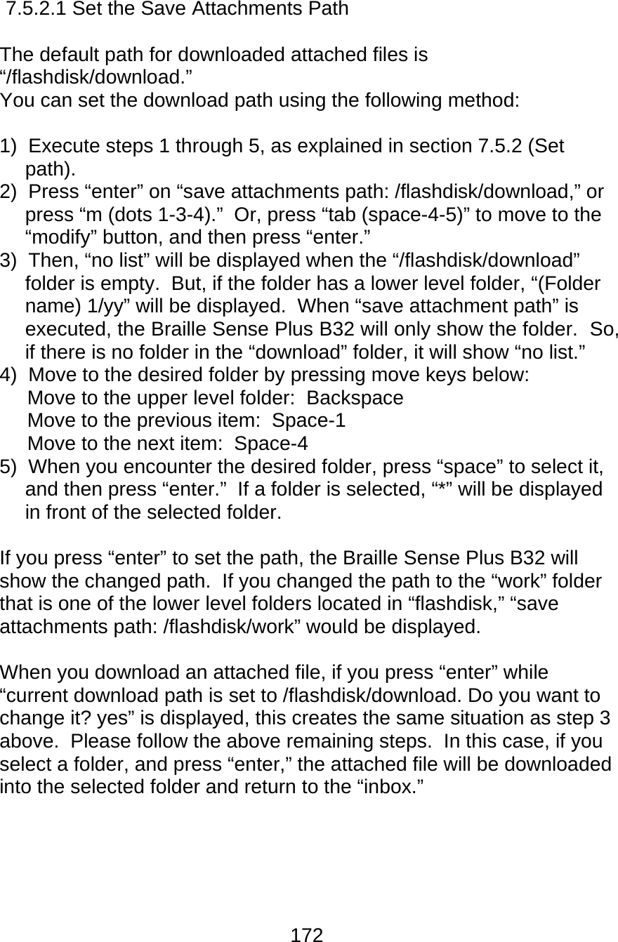 172  7.5.2.1 Set the Save Attachments Path  The default path for downloaded attached files is “/flashdisk/download.”   You can set the download path using the following method:  1)  Execute steps 1 through 5, as explained in section 7.5.2 (Set path). 2)  Press “enter” on “save attachments path: /flashdisk/download,” or press “m (dots 1-3-4).”  Or, press “tab (space-4-5)” to move to the “modify” button, and then press “enter.” 3)  Then, “no list” will be displayed when the “/flashdisk/download” folder is empty.  But, if the folder has a lower level folder, “(Folder name) 1/yy” will be displayed.  When “save attachment path” is executed, the Braille Sense Plus B32 will only show the folder.  So, if there is no folder in the “download” folder, it will show “no list.” 4)  Move to the desired folder by pressing move keys below:      Move to the upper level folder:  Backspace      Move to the previous item:  Space-1      Move to the next item:  Space-4  5)  When you encounter the desired folder, press “space” to select it, and then press “enter.”  If a folder is selected, “*” will be displayed in front of the selected folder.  If you press “enter” to set the path, the Braille Sense Plus B32 will show the changed path.  If you changed the path to the “work” folder that is one of the lower level folders located in “flashdisk,” “save attachments path: /flashdisk/work” would be displayed.  When you download an attached file, if you press “enter” while “current download path is set to /flashdisk/download. Do you want to change it? yes” is displayed, this creates the same situation as step 3 above.  Please follow the above remaining steps.  In this case, if you select a folder, and press “enter,” the attached file will be downloaded into the selected folder and return to the “inbox.”     
