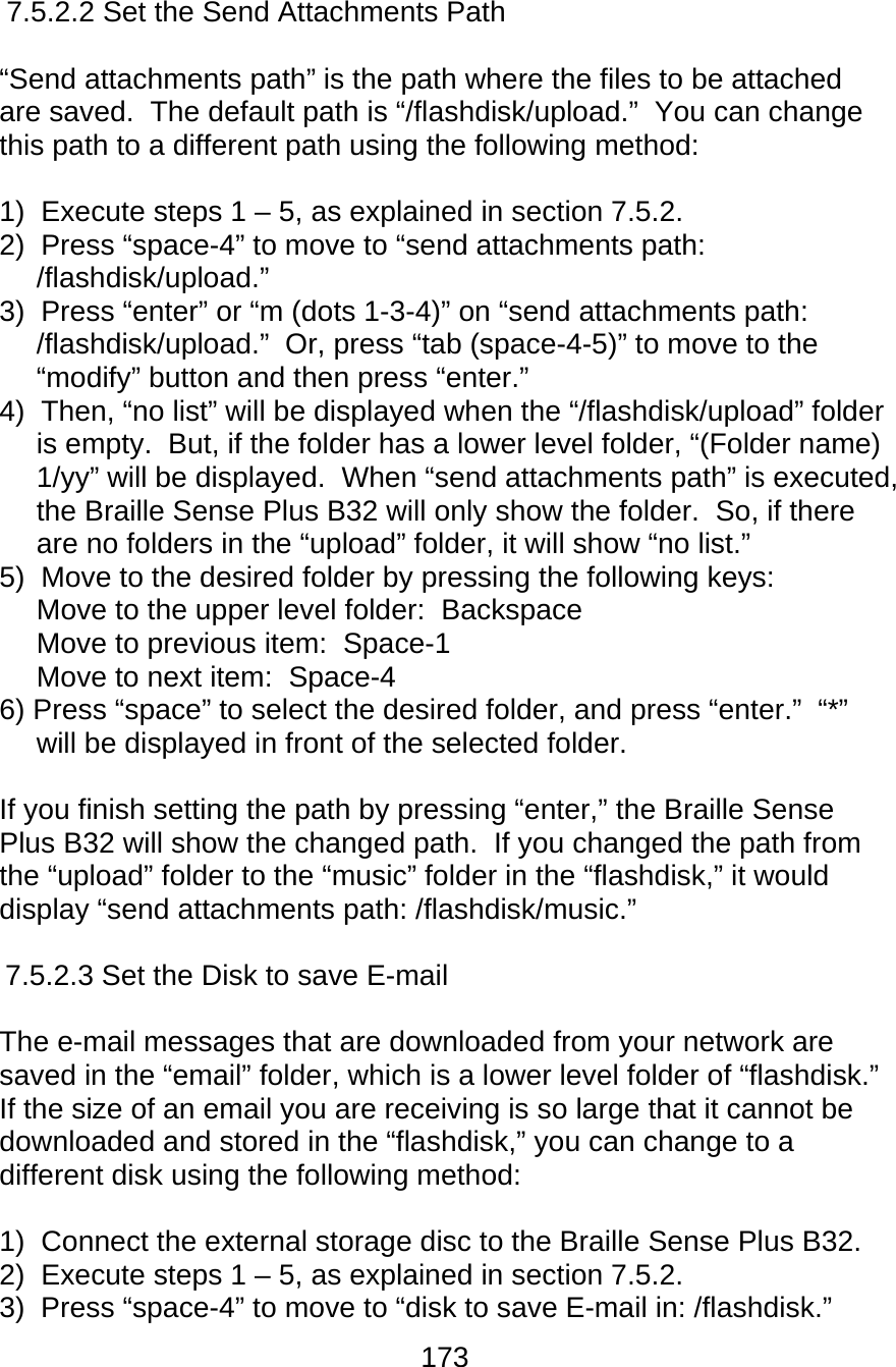 173  7.5.2.2 Set the Send Attachments Path  “Send attachments path” is the path where the files to be attached are saved.  The default path is “/flashdisk/upload.”  You can change this path to a different path using the following method:  1)  Execute steps 1 – 5, as explained in section 7.5.2. 2)  Press “space-4” to move to “send attachments path: /flashdisk/upload.” 3)  Press “enter” or “m (dots 1-3-4)” on “send attachments path: /flashdisk/upload.”  Or, press “tab (space-4-5)” to move to the “modify” button and then press “enter.” 4)  Then, “no list” will be displayed when the “/flashdisk/upload” folder is empty.  But, if the folder has a lower level folder, “(Folder name) 1/yy” will be displayed.  When “send attachments path” is executed, the Braille Sense Plus B32 will only show the folder.  So, if there are no folders in the “upload” folder, it will show “no list.” 5)  Move to the desired folder by pressing the following keys: Move to the upper level folder:  Backspace Move to previous item:  Space-1 Move to next item:  Space-4 6) Press “space” to select the desired folder, and press “enter.”  “*” will be displayed in front of the selected folder.  If you finish setting the path by pressing “enter,” the Braille Sense Plus B32 will show the changed path.  If you changed the path from the “upload” folder to the “music” folder in the “flashdisk,” it would display “send attachments path: /flashdisk/music.”  7.5.2.3 Set the Disk to save E-mail  The e-mail messages that are downloaded from your network are saved in the “email” folder, which is a lower level folder of “flashdisk.”  If the size of an email you are receiving is so large that it cannot be downloaded and stored in the “flashdisk,” you can change to a different disk using the following method:  1)  Connect the external storage disc to the Braille Sense Plus B32. 2)  Execute steps 1 – 5, as explained in section 7.5.2. 3)  Press “space-4” to move to “disk to save E-mail in: /flashdisk.” 