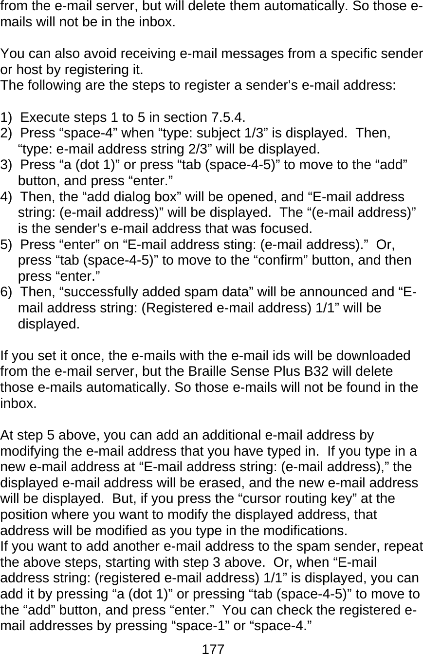 177  from the e-mail server, but will delete them automatically. So those e-mails will not be in the inbox.  You can also avoid receiving e-mail messages from a specific sender or host by registering it. The following are the steps to register a sender’s e-mail address:  1)  Execute steps 1 to 5 in section 7.5.4. 2)  Press “space-4” when “type: subject 1/3” is displayed.  Then, “type: e-mail address string 2/3” will be displayed. 3)  Press “a (dot 1)” or press “tab (space-4-5)” to move to the “add” button, and press “enter.” 4)  Then, the “add dialog box” will be opened, and “E-mail address string: (e-mail address)” will be displayed.  The “(e-mail address)” is the sender’s e-mail address that was focused. 5)  Press “enter” on “E-mail address sting: (e-mail address).”  Or, press “tab (space-4-5)” to move to the “confirm” button, and then press “enter.” 6)  Then, “successfully added spam data” will be announced and “E-mail address string: (Registered e-mail address) 1/1” will be displayed.  If you set it once, the e-mails with the e-mail ids will be downloaded from the e-mail server, but the Braille Sense Plus B32 will delete those e-mails automatically. So those e-mails will not be found in the inbox.   At step 5 above, you can add an additional e-mail address by modifying the e-mail address that you have typed in.  If you type in a new e-mail address at “E-mail address string: (e-mail address),” the displayed e-mail address will be erased, and the new e-mail address will be displayed.  But, if you press the “cursor routing key” at the position where you want to modify the displayed address, that address will be modified as you type in the modifications. If you want to add another e-mail address to the spam sender, repeat the above steps, starting with step 3 above.  Or, when “E-mail address string: (registered e-mail address) 1/1” is displayed, you can add it by pressing “a (dot 1)” or pressing “tab (space-4-5)” to move to the “add” button, and press “enter.”  You can check the registered e-mail addresses by pressing “space-1” or “space-4.” 