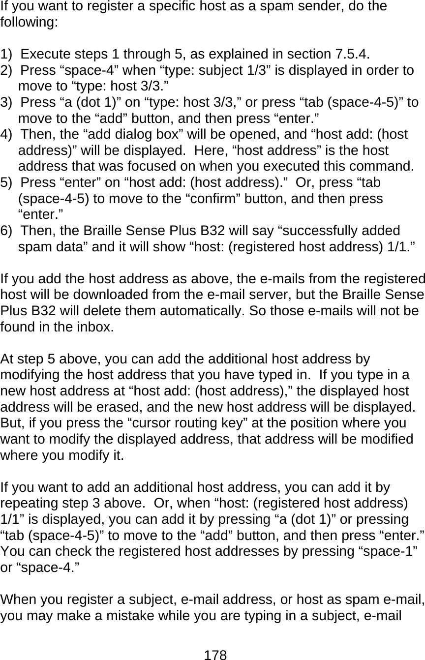178  If you want to register a specific host as a spam sender, do the following:  1)  Execute steps 1 through 5, as explained in section 7.5.4. 2)  Press “space-4” when “type: subject 1/3” is displayed in order to move to “type: host 3/3.” 3)  Press “a (dot 1)” on “type: host 3/3,” or press “tab (space-4-5)” to move to the “add” button, and then press “enter.” 4)  Then, the “add dialog box” will be opened, and “host add: (host address)” will be displayed.  Here, “host address” is the host address that was focused on when you executed this command.   5)  Press “enter” on “host add: (host address).”  Or, press “tab (space-4-5) to move to the “confirm” button, and then press “enter.” 6)  Then, the Braille Sense Plus B32 will say “successfully added spam data” and it will show “host: (registered host address) 1/1.”  If you add the host address as above, the e-mails from the registered host will be downloaded from the e-mail server, but the Braille Sense Plus B32 will delete them automatically. So those e-mails will not be found in the inbox.  At step 5 above, you can add the additional host address by modifying the host address that you have typed in.  If you type in a new host address at “host add: (host address),” the displayed host address will be erased, and the new host address will be displayed.  But, if you press the “cursor routing key” at the position where you want to modify the displayed address, that address will be modified where you modify it.  If you want to add an additional host address, you can add it by repeating step 3 above.  Or, when “host: (registered host address) 1/1” is displayed, you can add it by pressing “a (dot 1)” or pressing “tab (space-4-5)” to move to the “add” button, and then press “enter.”  You can check the registered host addresses by pressing “space-1” or “space-4.”  When you register a subject, e-mail address, or host as spam e-mail, you may make a mistake while you are typing in a subject, e-mail 