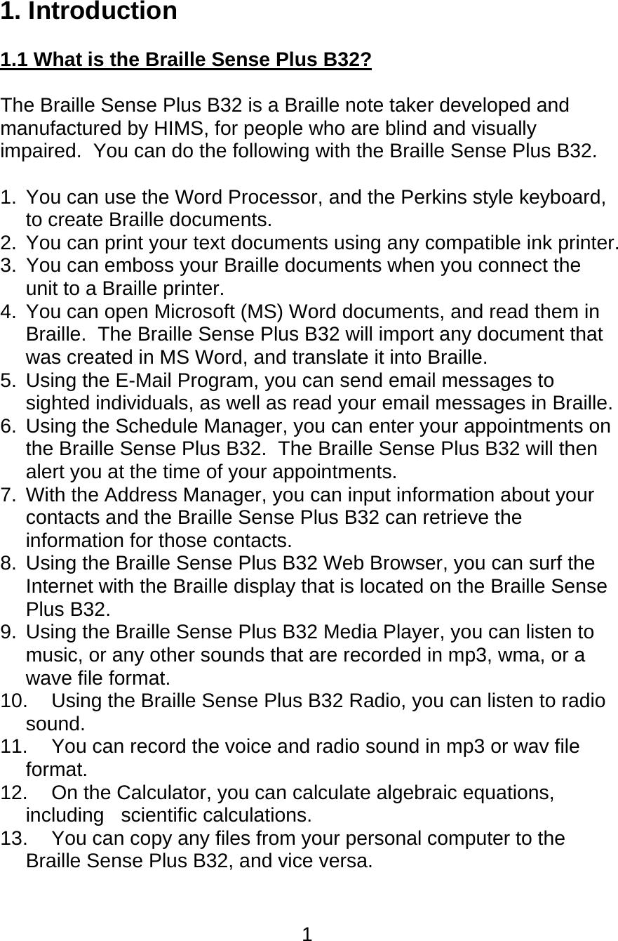 1  1. Introduction  1.1 What is the Braille Sense Plus B32?  The Braille Sense Plus B32 is a Braille note taker developed and manufactured by HIMS, for people who are blind and visually impaired.  You can do the following with the Braille Sense Plus B32.  1.  You can use the Word Processor, and the Perkins style keyboard, to create Braille documents. 2.  You can print your text documents using any compatible ink printer. 3.  You can emboss your Braille documents when you connect the unit to a Braille printer. 4.  You can open Microsoft (MS) Word documents, and read them in Braille.  The Braille Sense Plus B32 will import any document that was created in MS Word, and translate it into Braille.   5.  Using the E-Mail Program, you can send email messages to sighted individuals, as well as read your email messages in Braille. 6.  Using the Schedule Manager, you can enter your appointments on the Braille Sense Plus B32.  The Braille Sense Plus B32 will then alert you at the time of your appointments. 7.  With the Address Manager, you can input information about your contacts and the Braille Sense Plus B32 can retrieve the information for those contacts. 8.  Using the Braille Sense Plus B32 Web Browser, you can surf the Internet with the Braille display that is located on the Braille Sense Plus B32. 9.  Using the Braille Sense Plus B32 Media Player, you can listen to music, or any other sounds that are recorded in mp3, wma, or a wave file format. 10.  Using the Braille Sense Plus B32 Radio, you can listen to radio sound.  11.  You can record the voice and radio sound in mp3 or wav file format. 12.  On the Calculator, you can calculate algebraic equations, including   scientific calculations. 13.  You can copy any files from your personal computer to the Braille Sense Plus B32, and vice versa. 