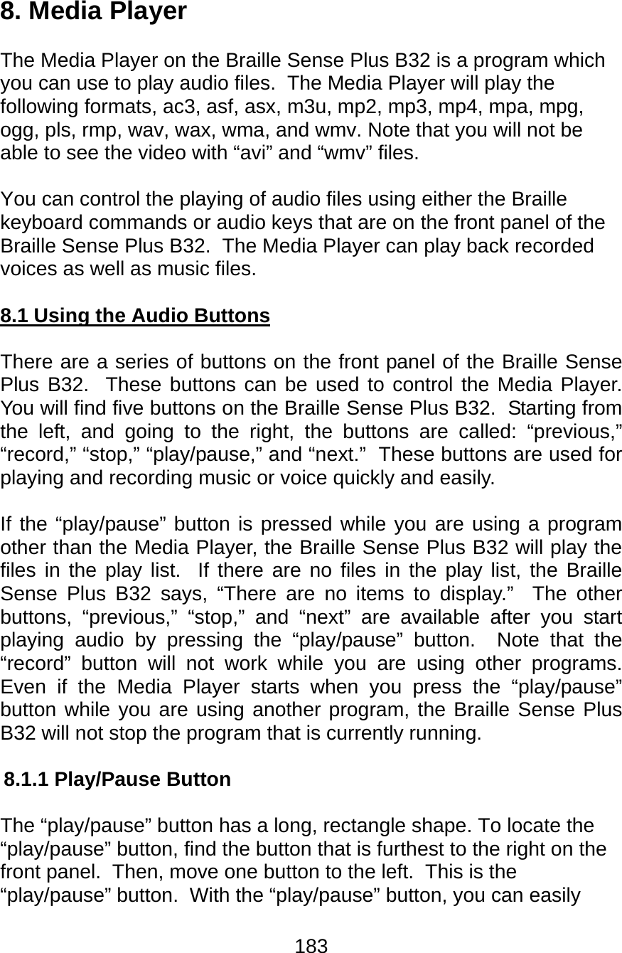183  8. Media Player  The Media Player on the Braille Sense Plus B32 is a program which you can use to play audio files.  The Media Player will play the following formats, ac3, asf, asx, m3u, mp2, mp3, mp4, mpa, mpg, ogg, pls, rmp, wav, wax, wma, and wmv. Note that you will not be able to see the video with “avi” and “wmv” files.    You can control the playing of audio files using either the Braille keyboard commands or audio keys that are on the front panel of the Braille Sense Plus B32.  The Media Player can play back recorded voices as well as music files.  8.1 Using the Audio Buttons  There are a series of buttons on the front panel of the Braille Sense Plus B32.  These buttons can be used to control the Media Player.  You will find five buttons on the Braille Sense Plus B32.  Starting from the left, and going to the right, the buttons are called: “previous,” “record,” “stop,” “play/pause,” and “next.”  These buttons are used for playing and recording music or voice quickly and easily.    If the “play/pause” button is pressed while you are using a program other than the Media Player, the Braille Sense Plus B32 will play the files in the play list.  If there are no files in the play list, the Braille Sense Plus B32 says, “There are no items to display.”  The other buttons, “previous,” “stop,” and “next” are available after you start playing audio by pressing the “play/pause” button.  Note that the “record” button will not work while you are using other programs.  Even if the Media Player starts when you press the “play/pause” button while you are using another program, the Braille Sense Plus B32 will not stop the program that is currently running.  8.1.1 Play/Pause Button  The “play/pause” button has a long, rectangle shape. To locate the “play/pause” button, find the button that is furthest to the right on the front panel.  Then, move one button to the left.  This is the “play/pause” button.  With the “play/pause” button, you can easily 