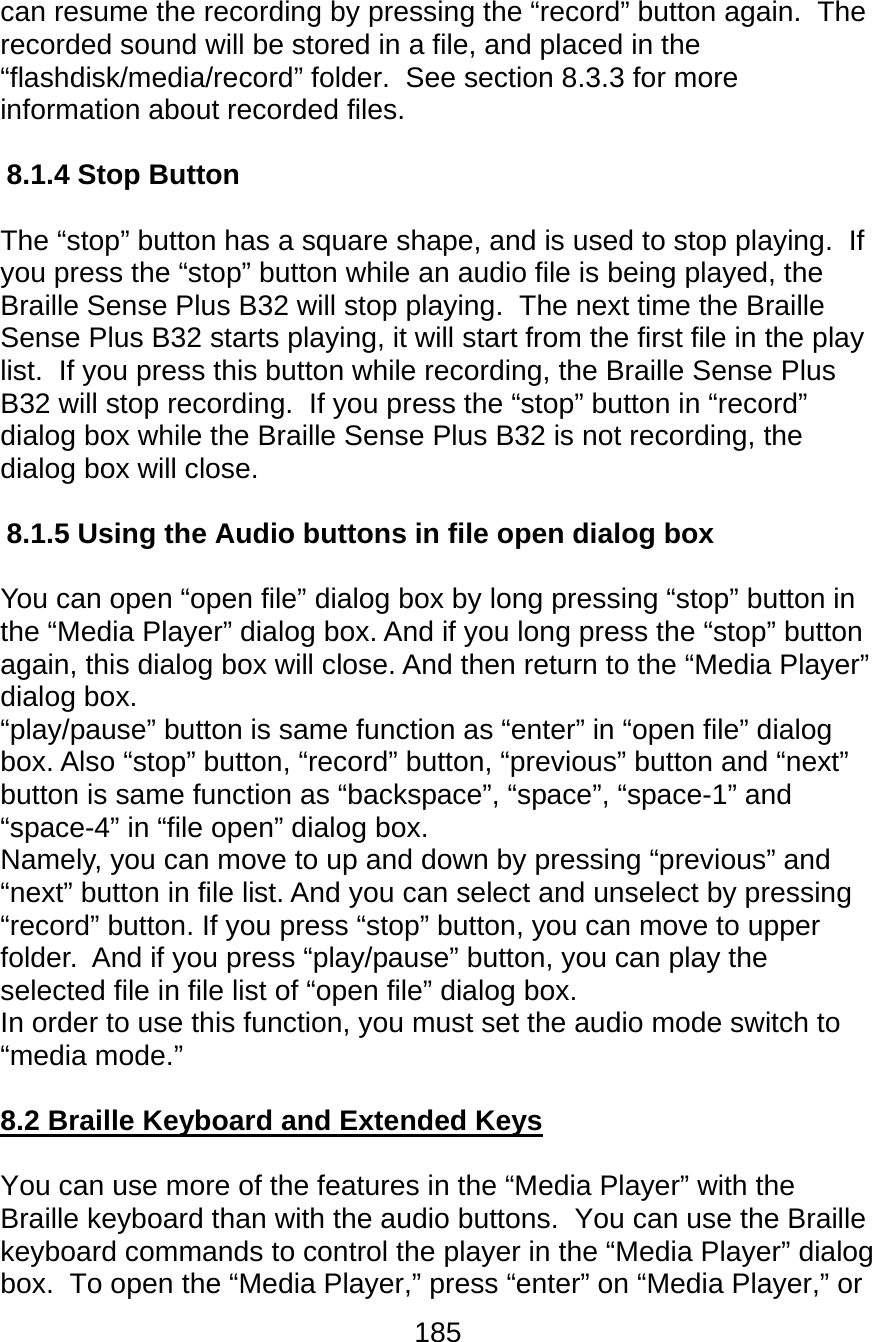 185  can resume the recording by pressing the “record” button again.  The recorded sound will be stored in a file, and placed in the “flashdisk/media/record” folder.  See section 8.3.3 for more information about recorded files.  8.1.4 Stop Button  The “stop” button has a square shape, and is used to stop playing.  If you press the “stop” button while an audio file is being played, the Braille Sense Plus B32 will stop playing.  The next time the Braille Sense Plus B32 starts playing, it will start from the first file in the play list.  If you press this button while recording, the Braille Sense Plus B32 will stop recording.  If you press the “stop” button in “record” dialog box while the Braille Sense Plus B32 is not recording, the dialog box will close.  8.1.5 Using the Audio buttons in file open dialog box  You can open “open file” dialog box by long pressing “stop” button in the “Media Player” dialog box. And if you long press the “stop” button again, this dialog box will close. And then return to the “Media Player” dialog box. “play/pause” button is same function as “enter” in “open file” dialog box. Also “stop” button, “record” button, “previous” button and “next” button is same function as “backspace”, “space”, “space-1” and “space-4” in “file open” dialog box.  Namely, you can move to up and down by pressing “previous” and “next” button in file list. And you can select and unselect by pressing “record” button. If you press “stop” button, you can move to upper folder.  And if you press “play/pause” button, you can play the selected file in file list of “open file” dialog box. In order to use this function, you must set the audio mode switch to “media mode.”  8.2 Braille Keyboard and Extended Keys  You can use more of the features in the “Media Player” with the Braille keyboard than with the audio buttons.  You can use the Braille keyboard commands to control the player in the “Media Player” dialog box.  To open the “Media Player,” press “enter” on “Media Player,” or 