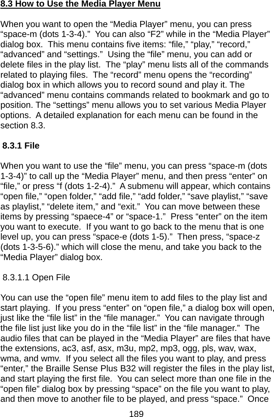 189  8.3 How to Use the Media Player Menu  When you want to open the “Media Player” menu, you can press “space-m (dots 1-3-4).”  You can also “F2” while in the “Media Player” dialog box.  This menu contains five items: “file,” “play,” “record,” “advanced” and “settings.”  Using the “file” menu, you can add or delete files in the play list.  The “play” menu lists all of the commands related to playing files.  The “record” menu opens the “recording” dialog box in which allows you to record sound and play it. The “advanced” menu contains commands related to bookmark and go to position. The “settings” menu allows you to set various Media Player options.  A detailed explanation for each menu can be found in the section 8.3.  8.3.1 File   When you want to use the “file” menu, you can press “space-m (dots 1-3-4)” to call up the “Media Player” menu, and then press “enter” on “file,” or press “f (dots 1-2-4).”  A submenu will appear, which contains “open file,” “open folder,” “add file,” “add folder,” “save playlist,” “save as playlist,” “delete item,” and “exit.”  You can move between these items by pressing “spaece-4” or “space-1.”  Press “enter” on the item you want to execute.  If you want to go back to the menu that is one level up, you can press “space-e (dots 1-5).”  Then press, “space-z (dots 1-3-5-6).” which will close the menu, and take you back to the “Media Player” dialog box.  8.3.1.1 Open File  You can use the “open file” menu item to add files to the play list and start playing.  If you press “enter” on “open file,” a dialog box will open, just like the “file list” in the “file manager.”  You can navigate through the file list just like you do in the “file list” in the “file manager.”  The audio files that can be played in the “Media Player” are files that have the extensions, ac3, asf, asx, m3u, mp2, mp3, ogg, pls, wav, wax, wma, and wmv.  If you select all the files you want to play, and press “enter,” the Braille Sense Plus B32 will register the files in the play list, and start playing the first file.  You can select more than one file in the “open file” dialog box by pressing “space” on the file you want to play, and then move to another file to be played, and press “space.”  Once 