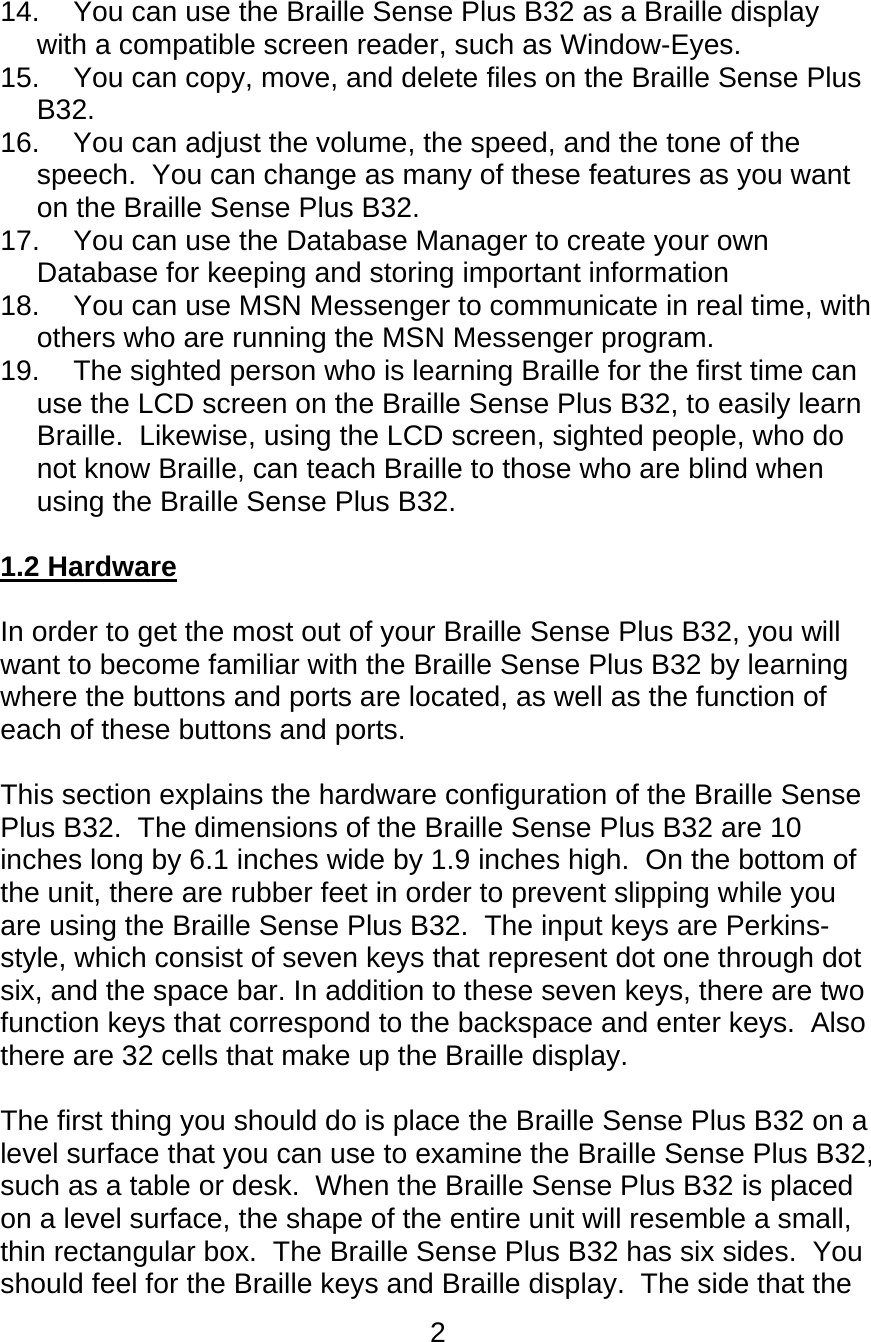 2  14.  You can use the Braille Sense Plus B32 as a Braille display with a compatible screen reader, such as Window-Eyes. 15.  You can copy, move, and delete files on the Braille Sense Plus B32.  16.  You can adjust the volume, the speed, and the tone of the speech.  You can change as many of these features as you want on the Braille Sense Plus B32.   17.  You can use the Database Manager to create your own Database for keeping and storing important information 18.  You can use MSN Messenger to communicate in real time, with others who are running the MSN Messenger program. 19.  The sighted person who is learning Braille for the first time can use the LCD screen on the Braille Sense Plus B32, to easily learn Braille.  Likewise, using the LCD screen, sighted people, who do not know Braille, can teach Braille to those who are blind when using the Braille Sense Plus B32.  1.2 Hardware  In order to get the most out of your Braille Sense Plus B32, you will want to become familiar with the Braille Sense Plus B32 by learning where the buttons and ports are located, as well as the function of each of these buttons and ports.  This section explains the hardware configuration of the Braille Sense Plus B32.  The dimensions of the Braille Sense Plus B32 are 10 inches long by 6.1 inches wide by 1.9 inches high.  On the bottom of the unit, there are rubber feet in order to prevent slipping while you are using the Braille Sense Plus B32.  The input keys are Perkins-style, which consist of seven keys that represent dot one through dot six, and the space bar. In addition to these seven keys, there are two function keys that correspond to the backspace and enter keys.  Also there are 32 cells that make up the Braille display.  The first thing you should do is place the Braille Sense Plus B32 on a level surface that you can use to examine the Braille Sense Plus B32, such as a table or desk.  When the Braille Sense Plus B32 is placed on a level surface, the shape of the entire unit will resemble a small, thin rectangular box.  The Braille Sense Plus B32 has six sides.  You should feel for the Braille keys and Braille display.  The side that the 