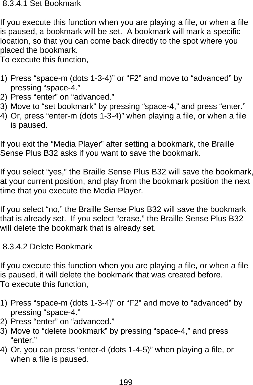 199  8.3.4.1 Set Bookmark  If you execute this function when you are playing a file, or when a file is paused, a bookmark will be set.  A bookmark will mark a specific location, so that you can come back directly to the spot where you placed the bookmark. To execute this function,   1) Press “space-m (dots 1-3-4)” or “F2” and move to “advanced” by pressing “space-4.”   2) Press “enter” on “advanced.” 3) Move to “set bookmark” by pressing “space-4,” and press “enter.” 4) Or, press “enter-m (dots 1-3-4)” when playing a file, or when a file is paused.  If you exit the “Media Player” after setting a bookmark, the Braille Sense Plus B32 asks if you want to save the bookmark.  If you select “yes,” the Braille Sense Plus B32 will save the bookmark, at your current position, and play from the bookmark position the next time that you execute the Media Player.  If you select “no,” the Braille Sense Plus B32 will save the bookmark that is already set.  If you select “erase,” the Braille Sense Plus B32 will delete the bookmark that is already set.  8.3.4.2 Delete Bookmark  If you execute this function when you are playing a file, or when a file is paused, it will delete the bookmark that was created before. To execute this function,   1) Press “space-m (dots 1-3-4)” or “F2” and move to “advanced” by pressing “space-4.”   2) Press “enter” on “advanced.” 3) Move to “delete bookmark” by pressing “space-4,” and press “enter.” 4) Or, you can press “enter-d (dots 1-4-5)” when playing a file, or when a file is paused.    