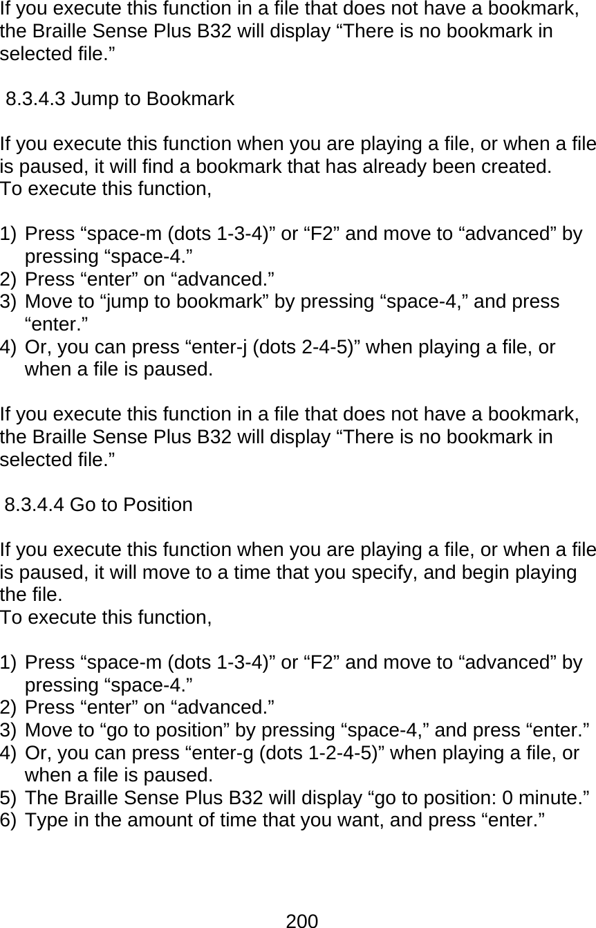 200  If you execute this function in a file that does not have a bookmark, the Braille Sense Plus B32 will display “There is no bookmark in selected file.”  8.3.4.3 Jump to Bookmark  If you execute this function when you are playing a file, or when a file is paused, it will find a bookmark that has already been created. To execute this function,   1) Press “space-m (dots 1-3-4)” or “F2” and move to “advanced” by pressing “space-4.”   2) Press “enter” on “advanced.” 3) Move to “jump to bookmark” by pressing “space-4,” and press “enter.” 4) Or, you can press “enter-j (dots 2-4-5)” when playing a file, or when a file is paused.    If you execute this function in a file that does not have a bookmark, the Braille Sense Plus B32 will display “There is no bookmark in selected file.”  8.3.4.4 Go to Position  If you execute this function when you are playing a file, or when a file is paused, it will move to a time that you specify, and begin playing the file.   To execute this function,   1) Press “space-m (dots 1-3-4)” or “F2” and move to “advanced” by pressing “space-4.”   2) Press “enter” on “advanced.” 3) Move to “go to position” by pressing “space-4,” and press “enter.” 4) Or, you can press “enter-g (dots 1-2-4-5)” when playing a file, or when a file is paused.   5) The Braille Sense Plus B32 will display “go to position: 0 minute.” 6) Type in the amount of time that you want, and press “enter.”  