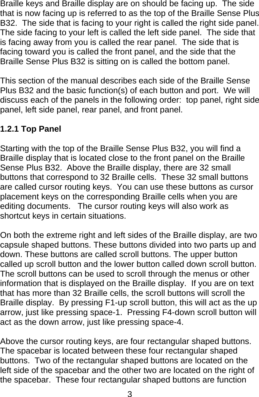 3  Braille keys and Braille display are on should be facing up.  The side that is now facing up is referred to as the top of the Braille Sense Plus B32.  The side that is facing to your right is called the right side panel.  The side facing to your left is called the left side panel.  The side that is facing away from you is called the rear panel.  The side that is facing toward you is called the front panel, and the side that the Braille Sense Plus B32 is sitting on is called the bottom panel.  This section of the manual describes each side of the Braille Sense Plus B32 and the basic function(s) of each button and port.  We will discuss each of the panels in the following order:  top panel, right side panel, left side panel, rear panel, and front panel.    1.2.1 Top Panel  Starting with the top of the Braille Sense Plus B32, you will find a Braille display that is located close to the front panel on the Braille Sense Plus B32.  Above the Braille display, there are 32 small buttons that correspond to 32 Braille cells.  These 32 small buttons are called cursor routing keys.  You can use these buttons as cursor placement keys on the corresponding Braille cells when you are editing documents.   The cursor routing keys will also work as shortcut keys in certain situations.    On both the extreme right and left sides of the Braille display, are two capsule shaped buttons. These buttons divided into two parts up and down. These buttons are called scroll buttons. The upper button called up scroll button and the lower button called down scroll button.  The scroll buttons can be used to scroll through the menus or other information that is displayed on the Braille display.  If you are on text that has more than 32 Braille cells, the scroll buttons will scroll the Braille display.  By pressing F1-up scroll button, this will act as the up arrow, just like pressing space-1.  Pressing F4-down scroll button will act as the down arrow, just like pressing space-4.  Above the cursor routing keys, are four rectangular shaped buttons.  The spacebar is located between these four rectangular shaped buttons.  Two of the rectangular shaped buttons are located on the left side of the spacebar and the other two are located on the right of the spacebar.  These four rectangular shaped buttons are function 