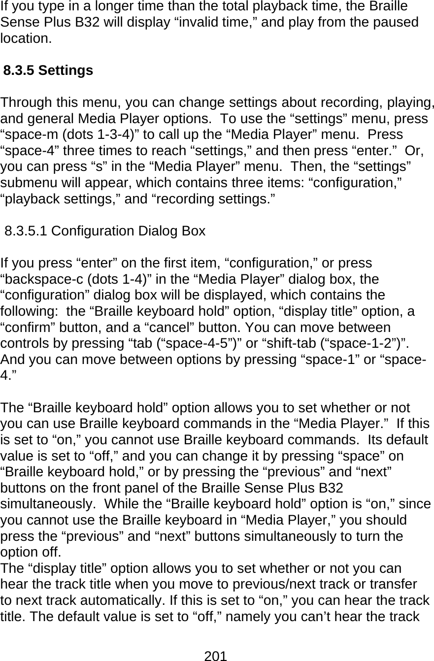 201  If you type in a longer time than the total playback time, the Braille Sense Plus B32 will display “invalid time,” and play from the paused location.  8.3.5 Settings  Through this menu, you can change settings about recording, playing, and general Media Player options.  To use the “settings” menu, press “space-m (dots 1-3-4)” to call up the “Media Player” menu.  Press “space-4” three times to reach “settings,” and then press “enter.”  Or, you can press “s” in the “Media Player” menu.  Then, the “settings” submenu will appear, which contains three items: “configuration,” “playback settings,” and “recording settings.”  8.3.5.1 Configuration Dialog Box  If you press “enter” on the first item, “configuration,” or press “backspace-c (dots 1-4)” in the “Media Player” dialog box, the “configuration” dialog box will be displayed, which contains the following:  the “Braille keyboard hold” option, “display title” option, a “confirm” button, and a “cancel” button. You can move between controls by pressing “tab (“space-4-5”)” or “shift-tab (“space-1-2”)”.  And you can move between options by pressing “space-1” or “space-4.”  The “Braille keyboard hold” option allows you to set whether or not you can use Braille keyboard commands in the “Media Player.”  If this is set to “on,” you cannot use Braille keyboard commands.  Its default value is set to “off,” and you can change it by pressing “space” on “Braille keyboard hold,” or by pressing the “previous” and “next” buttons on the front panel of the Braille Sense Plus B32 simultaneously.  While the “Braille keyboard hold” option is “on,” since you cannot use the Braille keyboard in “Media Player,” you should press the “previous” and “next” buttons simultaneously to turn the option off.   The “display title” option allows you to set whether or not you can hear the track title when you move to previous/next track or transfer to next track automatically. If this is set to “on,” you can hear the track title. The default value is set to “off,” namely you can’t hear the track 