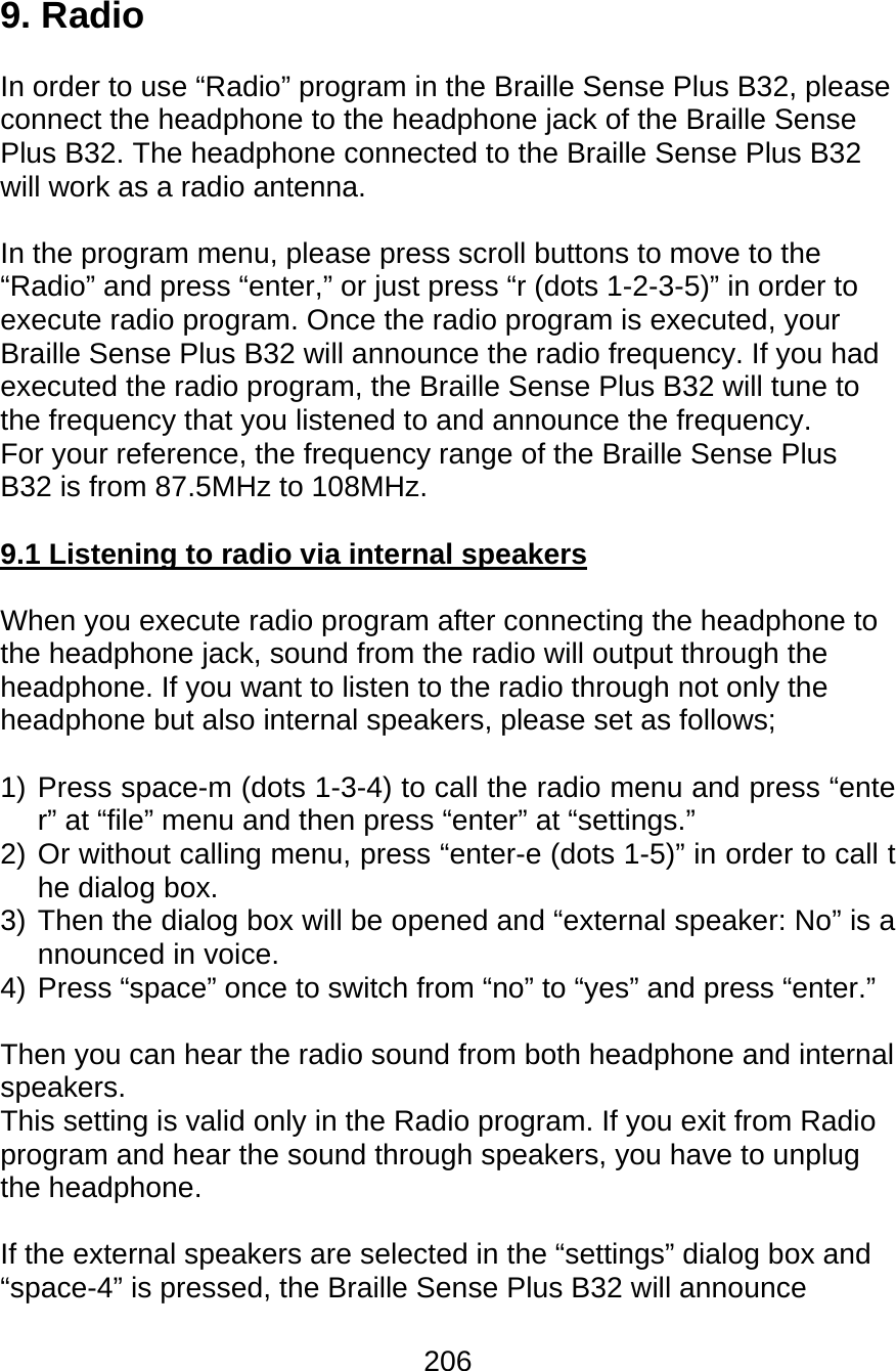 206  9. Radio  In order to use “Radio” program in the Braille Sense Plus B32, please connect the headphone to the headphone jack of the Braille Sense Plus B32. The headphone connected to the Braille Sense Plus B32 will work as a radio antenna.  In the program menu, please press scroll buttons to move to the “Radio” and press “enter,” or just press “r (dots 1-2-3-5)” in order to execute radio program. Once the radio program is executed, your Braille Sense Plus B32 will announce the radio frequency. If you had executed the radio program, the Braille Sense Plus B32 will tune to the frequency that you listened to and announce the frequency.  For your reference, the frequency range of the Braille Sense Plus B32 is from 87.5MHz to 108MHz.  9.1 Listening to radio via internal speakers  When you execute radio program after connecting the headphone to the headphone jack, sound from the radio will output through the headphone. If you want to listen to the radio through not only the headphone but also internal speakers, please set as follows;  1) Press space-m (dots 1-3-4) to call the radio menu and press “enter” at “file” menu and then press “enter” at “settings.” 2) Or without calling menu, press “enter-e (dots 1-5)” in order to call the dialog box. 3) Then the dialog box will be opened and “external speaker: No” is announced in voice. 4) Press “space” once to switch from “no” to “yes” and press “enter.”  Then you can hear the radio sound from both headphone and internal speakers. This setting is valid only in the Radio program. If you exit from Radio program and hear the sound through speakers, you have to unplug the headphone.  If the external speakers are selected in the “settings” dialog box and “space-4” is pressed, the Braille Sense Plus B32 will announce 