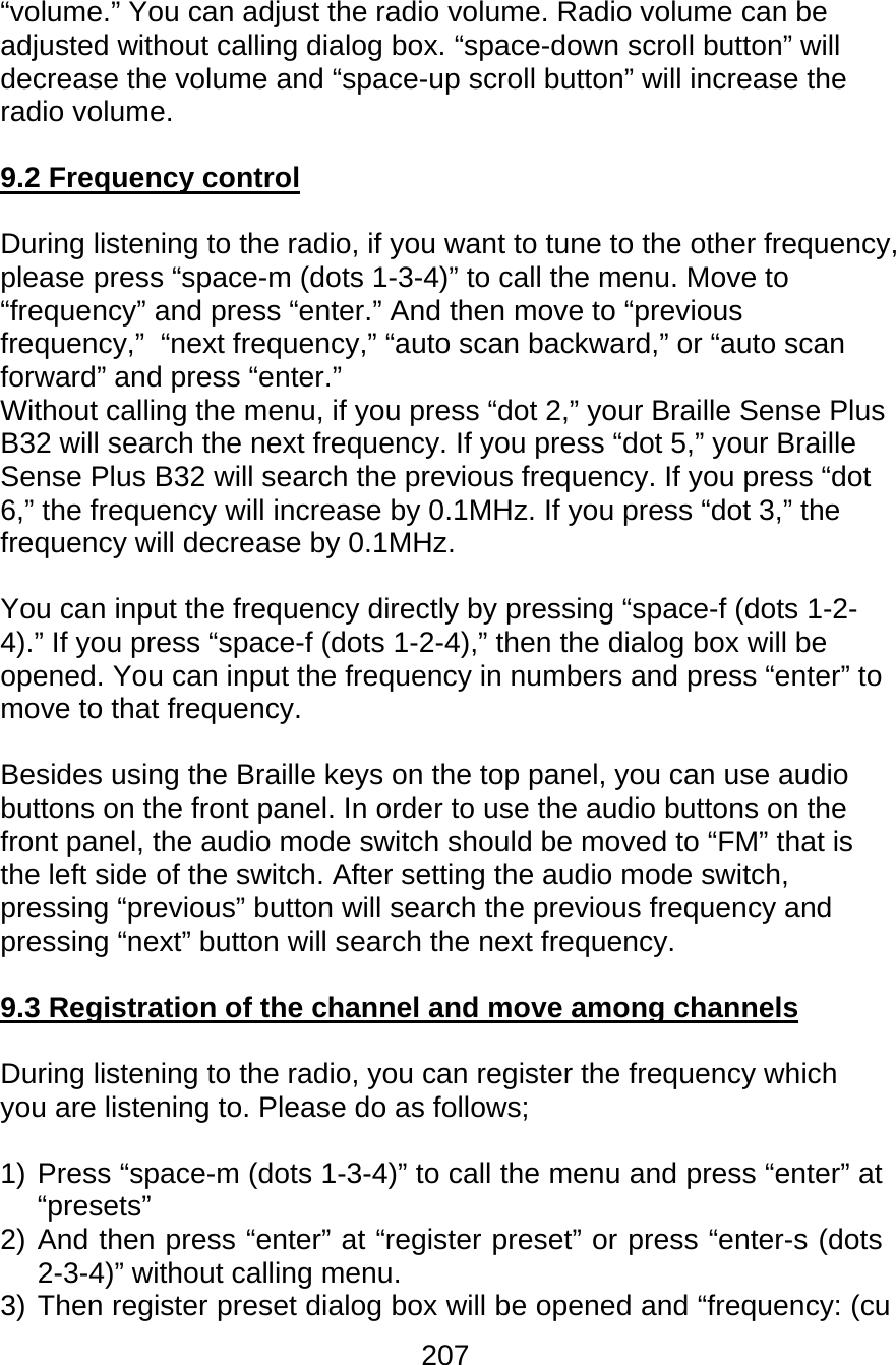 207  “volume.” You can adjust the radio volume. Radio volume can be adjusted without calling dialog box. “space-down scroll button” will decrease the volume and “space-up scroll button” will increase the radio volume.  9.2 Frequency control  During listening to the radio, if you want to tune to the other frequency, please press “space-m (dots 1-3-4)” to call the menu. Move to “frequency” and press “enter.” And then move to “previous frequency,”  “next frequency,” “auto scan backward,” or “auto scan forward” and press “enter.” Without calling the menu, if you press “dot 2,” your Braille Sense Plus B32 will search the next frequency. If you press “dot 5,” your Braille Sense Plus B32 will search the previous frequency. If you press “dot 6,” the frequency will increase by 0.1MHz. If you press “dot 3,” the frequency will decrease by 0.1MHz.  You can input the frequency directly by pressing “space-f (dots 1-2-4).” If you press “space-f (dots 1-2-4),” then the dialog box will be opened. You can input the frequency in numbers and press “enter” to move to that frequency.  Besides using the Braille keys on the top panel, you can use audio buttons on the front panel. In order to use the audio buttons on the front panel, the audio mode switch should be moved to “FM” that is the left side of the switch. After setting the audio mode switch, pressing “previous” button will search the previous frequency and pressing “next” button will search the next frequency.  9.3 Registration of the channel and move among channels  During listening to the radio, you can register the frequency which you are listening to. Please do as follows;  1) Press “space-m (dots 1-3-4)” to call the menu and press “enter” at “presets” 2) And then press “enter” at “register preset” or press “enter-s (dots 2-3-4)” without calling menu. 3) Then register preset dialog box will be opened and “frequency: (cu