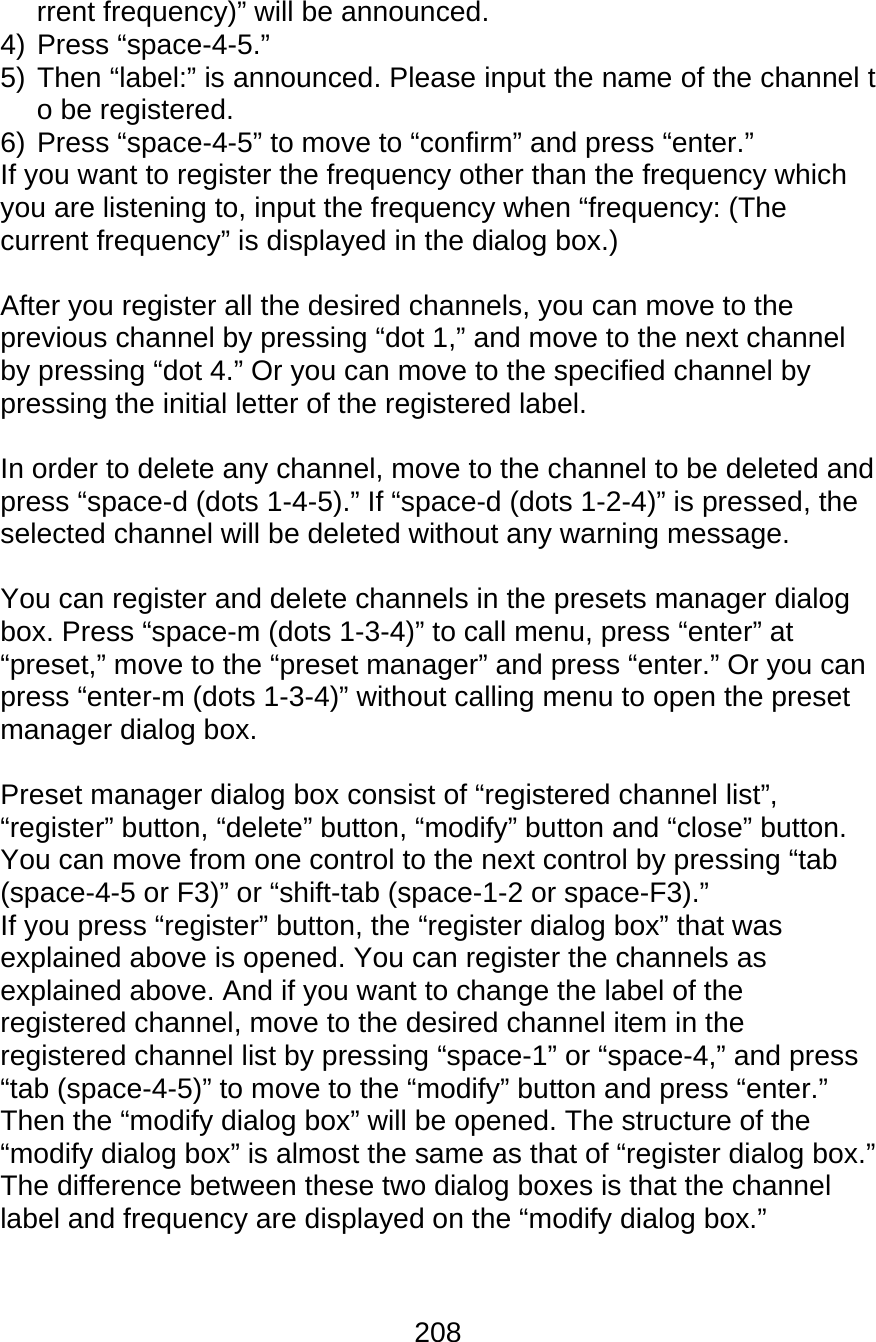 208  rrent frequency)” will be announced. 4) Press “space-4-5.” 5) Then “label:” is announced. Please input the name of the channel to be registered. 6) Press “space-4-5” to move to “confirm” and press “enter.” If you want to register the frequency other than the frequency which you are listening to, input the frequency when “frequency: (The current frequency” is displayed in the dialog box.)  After you register all the desired channels, you can move to the previous channel by pressing “dot 1,” and move to the next channel by pressing “dot 4.” Or you can move to the specified channel by pressing the initial letter of the registered label.  In order to delete any channel, move to the channel to be deleted and press “space-d (dots 1-4-5).” If “space-d (dots 1-2-4)” is pressed, the selected channel will be deleted without any warning message.  You can register and delete channels in the presets manager dialog box. Press “space-m (dots 1-3-4)” to call menu, press “enter” at “preset,” move to the “preset manager” and press “enter.” Or you can press “enter-m (dots 1-3-4)” without calling menu to open the preset manager dialog box.  Preset manager dialog box consist of “registered channel list”, “register” button, “delete” button, “modify” button and “close” button. You can move from one control to the next control by pressing “tab (space-4-5 or F3)” or “shift-tab (space-1-2 or space-F3).” If you press “register” button, the “register dialog box” that was explained above is opened. You can register the channels as explained above. And if you want to change the label of the registered channel, move to the desired channel item in the registered channel list by pressing “space-1” or “space-4,” and press “tab (space-4-5)” to move to the “modify” button and press “enter.” Then the “modify dialog box” will be opened. The structure of the “modify dialog box” is almost the same as that of “register dialog box.” The difference between these two dialog boxes is that the channel label and frequency are displayed on the “modify dialog box.”  