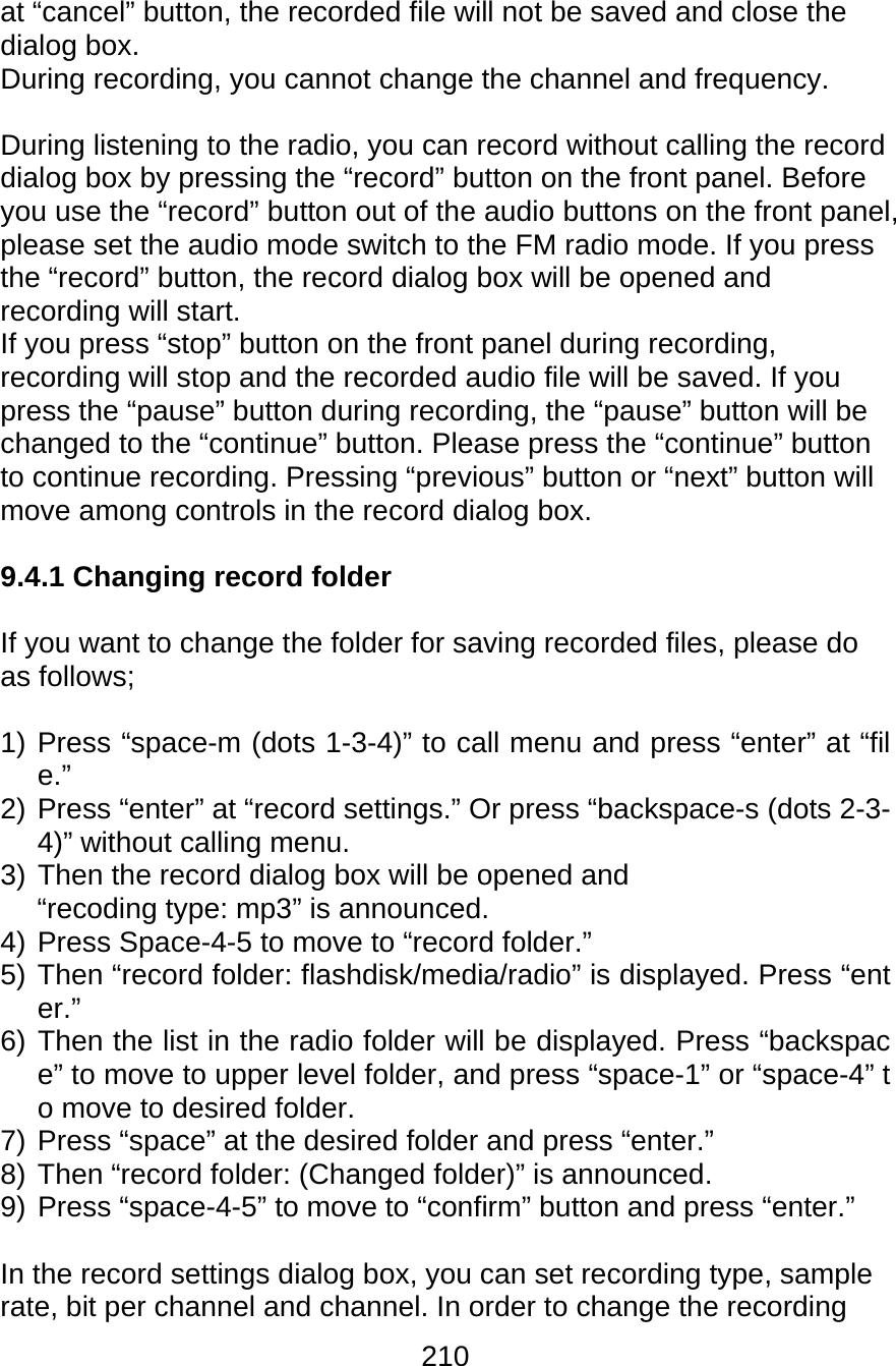 210  at “cancel” button, the recorded file will not be saved and close the dialog box.  During recording, you cannot change the channel and frequency.  During listening to the radio, you can record without calling the record dialog box by pressing the “record” button on the front panel. Before you use the “record” button out of the audio buttons on the front panel, please set the audio mode switch to the FM radio mode. If you press the “record” button, the record dialog box will be opened and recording will start. If you press “stop” button on the front panel during recording, recording will stop and the recorded audio file will be saved. If you press the “pause” button during recording, the “pause” button will be changed to the “continue” button. Please press the “continue” button to continue recording. Pressing “previous” button or “next” button will move among controls in the record dialog box.  9.4.1 Changing record folder  If you want to change the folder for saving recorded files, please do as follows;  1) Press “space-m (dots 1-3-4)” to call menu and press “enter” at “file.” 2) Press “enter” at “record settings.” Or press “backspace-s (dots 2-3-4)” without calling menu. 3) Then the record dialog box will be opened and “recoding type: mp3” is announced. 4) Press Space-4-5 to move to “record folder.” 5) Then “record folder: flashdisk/media/radio” is displayed. Press “enter.” 6) Then the list in the radio folder will be displayed. Press “backspace” to move to upper level folder, and press “space-1” or “space-4” to move to desired folder. 7) Press “space” at the desired folder and press “enter.” 8) Then “record folder: (Changed folder)” is announced. 9) Press “space-4-5” to move to “confirm” button and press “enter.”  In the record settings dialog box, you can set recording type, sample rate, bit per channel and channel. In order to change the recording 