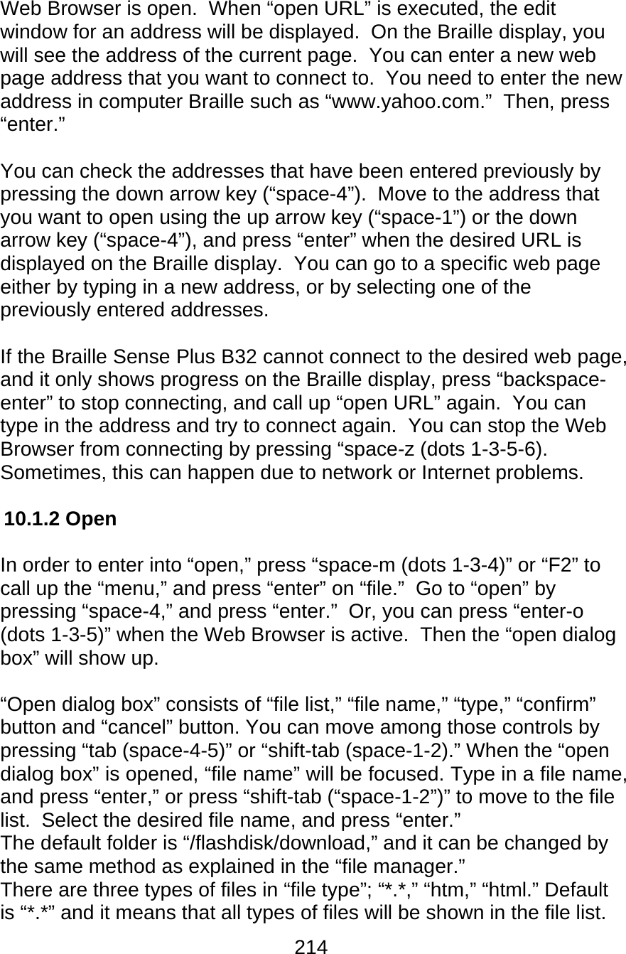 214  Web Browser is open.  When “open URL” is executed, the edit window for an address will be displayed.  On the Braille display, you will see the address of the current page.  You can enter a new web page address that you want to connect to.  You need to enter the new address in computer Braille such as “www.yahoo.com.”  Then, press “enter.”  You can check the addresses that have been entered previously by pressing the down arrow key (“space-4”).  Move to the address that you want to open using the up arrow key (“space-1”) or the down arrow key (“space-4”), and press “enter” when the desired URL is displayed on the Braille display.  You can go to a specific web page either by typing in a new address, or by selecting one of the previously entered addresses.  If the Braille Sense Plus B32 cannot connect to the desired web page, and it only shows progress on the Braille display, press “backspace-enter” to stop connecting, and call up “open URL” again.  You can type in the address and try to connect again.  You can stop the Web Browser from connecting by pressing “space-z (dots 1-3-5-6).  Sometimes, this can happen due to network or Internet problems.  10.1.2 Open  In order to enter into “open,” press “space-m (dots 1-3-4)” or “F2” to call up the “menu,” and press “enter” on “file.”  Go to “open” by pressing “space-4,” and press “enter.”  Or, you can press “enter-o (dots 1-3-5)” when the Web Browser is active.  Then the “open dialog box” will show up.  “Open dialog box” consists of “file list,” “file name,” “type,” “confirm” button and “cancel” button. You can move among those controls by pressing “tab (space-4-5)” or “shift-tab (space-1-2).” When the “open dialog box” is opened, “file name” will be focused. Type in a file name, and press “enter,” or press “shift-tab (“space-1-2”)” to move to the file list.  Select the desired file name, and press “enter.” The default folder is “/flashdisk/download,” and it can be changed by the same method as explained in the “file manager.” There are three types of files in “file type”; “*.*,” “htm,” “html.” Default is “*.*” and it means that all types of files will be shown in the file list. 