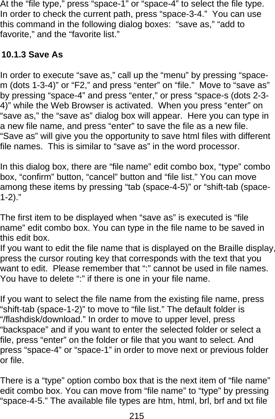 215  At the “file type,” press “space-1” or “space-4” to select the file type. In order to check the current path, press “space-3-4.”  You can use this command in the following dialog boxes:  “save as,” “add to favorite,” and the “favorite list.”  10.1.3 Save As  In order to execute “save as,” call up the “menu” by pressing “space-m (dots 1-3-4)” or “F2,” and press “enter” on “file.”  Move to “save as” by pressing “space-4” and press “enter,” or press “space-s (dots 2-3-4)” while the Web Browser is activated.  When you press “enter” on “save as,” the “save as” dialog box will appear.  Here you can type in a new file name, and press “enter” to save the file as a new file.  “Save as” will give you the opportunity to save html files with different file names.  This is similar to “save as” in the word processor.    In this dialog box, there are “file name” edit combo box, “type” combo box, “confirm” button, “cancel” button and “file list.” You can move among these items by pressing “tab (space-4-5)” or “shift-tab (space-1-2).”  The first item to be displayed when “save as” is executed is “file name” edit combo box. You can type in the file name to be saved in this edit box. If you want to edit the file name that is displayed on the Braille display, press the cursor routing key that corresponds with the text that you want to edit.  Please remember that “:” cannot be used in file names.  You have to delete “:” if there is one in your file name.  If you want to select the file name from the existing file name, press “shift-tab (space-1-2)” to move to “file list.” The default folder is “/flashdisk/download.” In order to move to upper level, press “backspace” and if you want to enter the selected folder or select a file, press “enter” on the folder or file that you want to select. And press “space-4” or “space-1” in order to move next or previous folder or file.   There is a “type” option combo box that is the next item of “file name” edit combo box. You can move from “file name” to “type” by pressing “space-4-5.” The available file types are htm, html, brl, brf and txt file 