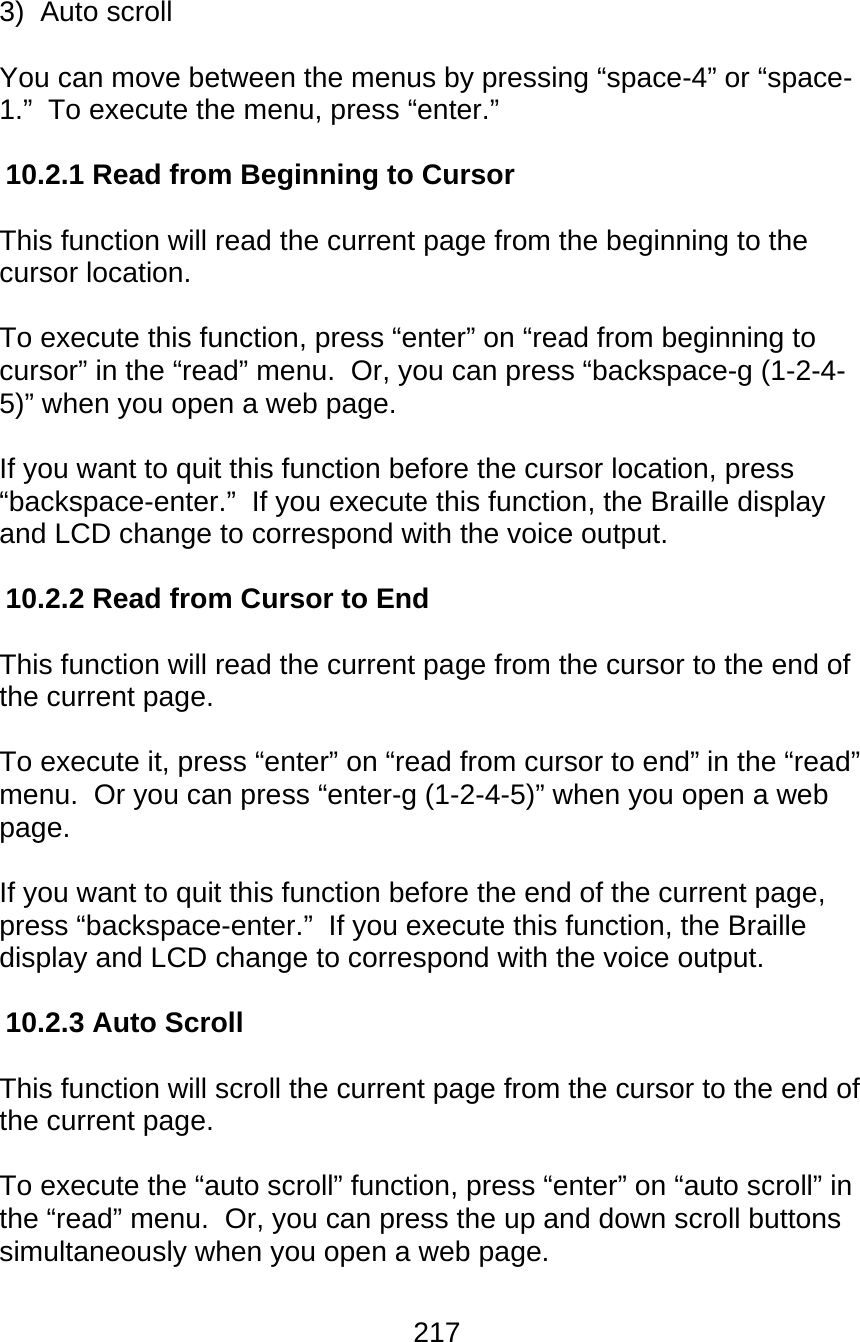 217  3)  Auto scroll  You can move between the menus by pressing “space-4” or “space-1.”  To execute the menu, press “enter.”  10.2.1 Read from Beginning to Cursor  This function will read the current page from the beginning to the cursor location.   To execute this function, press “enter” on “read from beginning to cursor” in the “read” menu.  Or, you can press “backspace-g (1-2-4-5)” when you open a web page.    If you want to quit this function before the cursor location, press “backspace-enter.”  If you execute this function, the Braille display and LCD change to correspond with the voice output.  10.2.2 Read from Cursor to End  This function will read the current page from the cursor to the end of the current page.  To execute it, press “enter” on “read from cursor to end” in the “read” menu.  Or you can press “enter-g (1-2-4-5)” when you open a web page.  If you want to quit this function before the end of the current page, press “backspace-enter.”  If you execute this function, the Braille display and LCD change to correspond with the voice output.  10.2.3 Auto Scroll  This function will scroll the current page from the cursor to the end of the current page.  To execute the “auto scroll” function, press “enter” on “auto scroll” in the “read” menu.  Or, you can press the up and down scroll buttons simultaneously when you open a web page.  