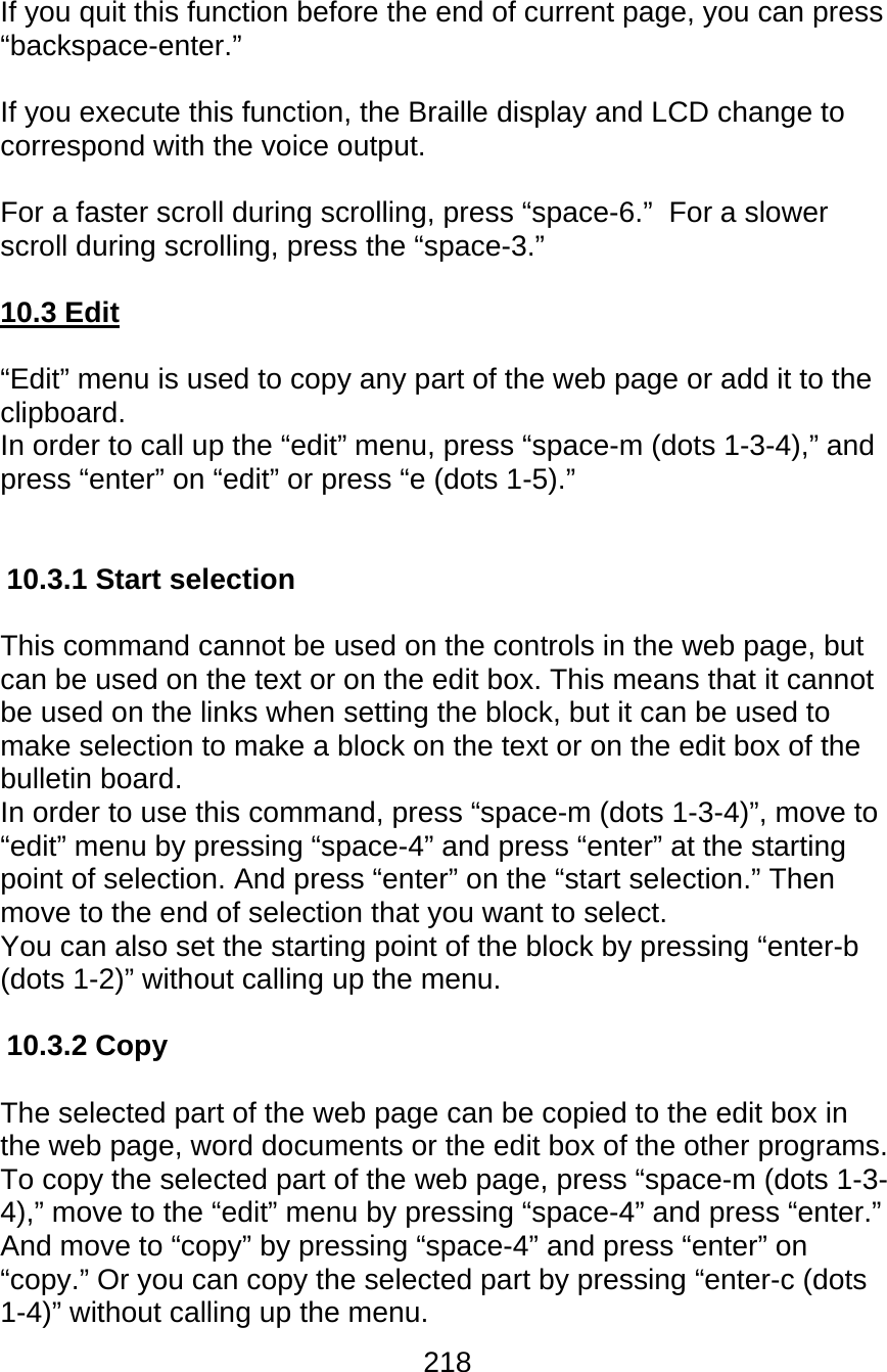 218  If you quit this function before the end of current page, you can press “backspace-enter.”   If you execute this function, the Braille display and LCD change to correspond with the voice output.  For a faster scroll during scrolling, press “space-6.”  For a slower scroll during scrolling, press the “space-3.”  10.3 Edit  “Edit” menu is used to copy any part of the web page or add it to the clipboard. In order to call up the “edit” menu, press “space-m (dots 1-3-4),” and press “enter” on “edit” or press “e (dots 1-5).”   10.3.1 Start selection  This command cannot be used on the controls in the web page, but can be used on the text or on the edit box. This means that it cannot be used on the links when setting the block, but it can be used to make selection to make a block on the text or on the edit box of the bulletin board. In order to use this command, press “space-m (dots 1-3-4)”, move to “edit” menu by pressing “space-4” and press “enter” at the starting point of selection. And press “enter” on the “start selection.” Then move to the end of selection that you want to select.  You can also set the starting point of the block by pressing “enter-b (dots 1-2)” without calling up the menu.  10.3.2 Copy  The selected part of the web page can be copied to the edit box in the web page, word documents or the edit box of the other programs.  To copy the selected part of the web page, press “space-m (dots 1-3-4),” move to the “edit” menu by pressing “space-4” and press “enter.” And move to “copy” by pressing “space-4” and press “enter” on “copy.” Or you can copy the selected part by pressing “enter-c (dots 1-4)” without calling up the menu. 
