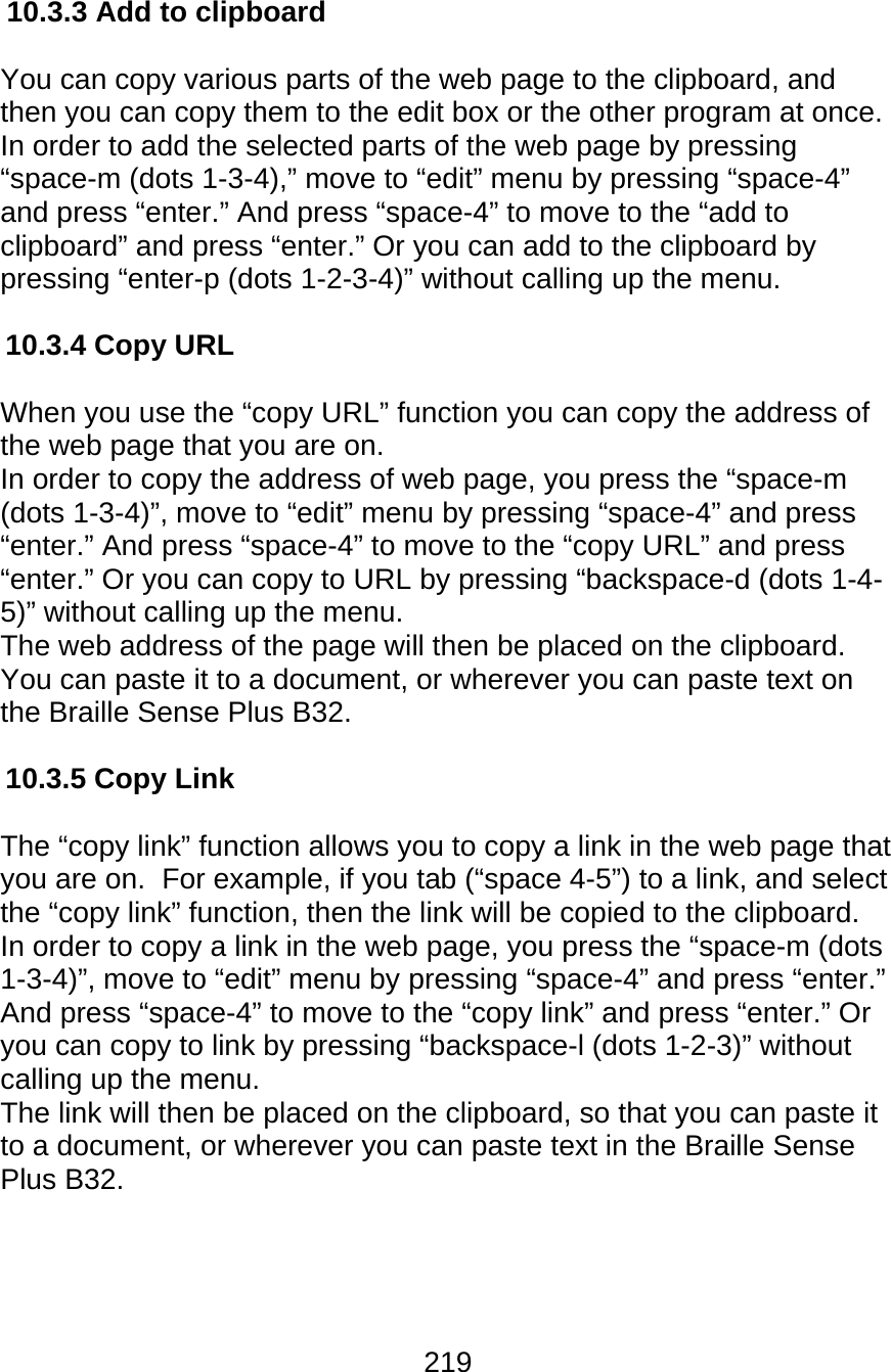 219  10.3.3 Add to clipboard  You can copy various parts of the web page to the clipboard, and then you can copy them to the edit box or the other program at once. In order to add the selected parts of the web page by pressing “space-m (dots 1-3-4),” move to “edit” menu by pressing “space-4” and press “enter.” And press “space-4” to move to the “add to clipboard” and press “enter.” Or you can add to the clipboard by pressing “enter-p (dots 1-2-3-4)” without calling up the menu.  10.3.4 Copy URL  When you use the “copy URL” function you can copy the address of the web page that you are on.   In order to copy the address of web page, you press the “space-m (dots 1-3-4)”, move to “edit” menu by pressing “space-4” and press “enter.” And press “space-4” to move to the “copy URL” and press “enter.” Or you can copy to URL by pressing “backspace-d (dots 1-4-5)” without calling up the menu.  The web address of the page will then be placed on the clipboard.  You can paste it to a document, or wherever you can paste text on the Braille Sense Plus B32.  10.3.5 Copy Link   The “copy link” function allows you to copy a link in the web page that you are on.  For example, if you tab (“space 4-5”) to a link, and select the “copy link” function, then the link will be copied to the clipboard.   In order to copy a link in the web page, you press the “space-m (dots 1-3-4)”, move to “edit” menu by pressing “space-4” and press “enter.” And press “space-4” to move to the “copy link” and press “enter.” Or you can copy to link by pressing “backspace-l (dots 1-2-3)” without calling up the menu. The link will then be placed on the clipboard, so that you can paste it to a document, or wherever you can paste text in the Braille Sense Plus B32.    