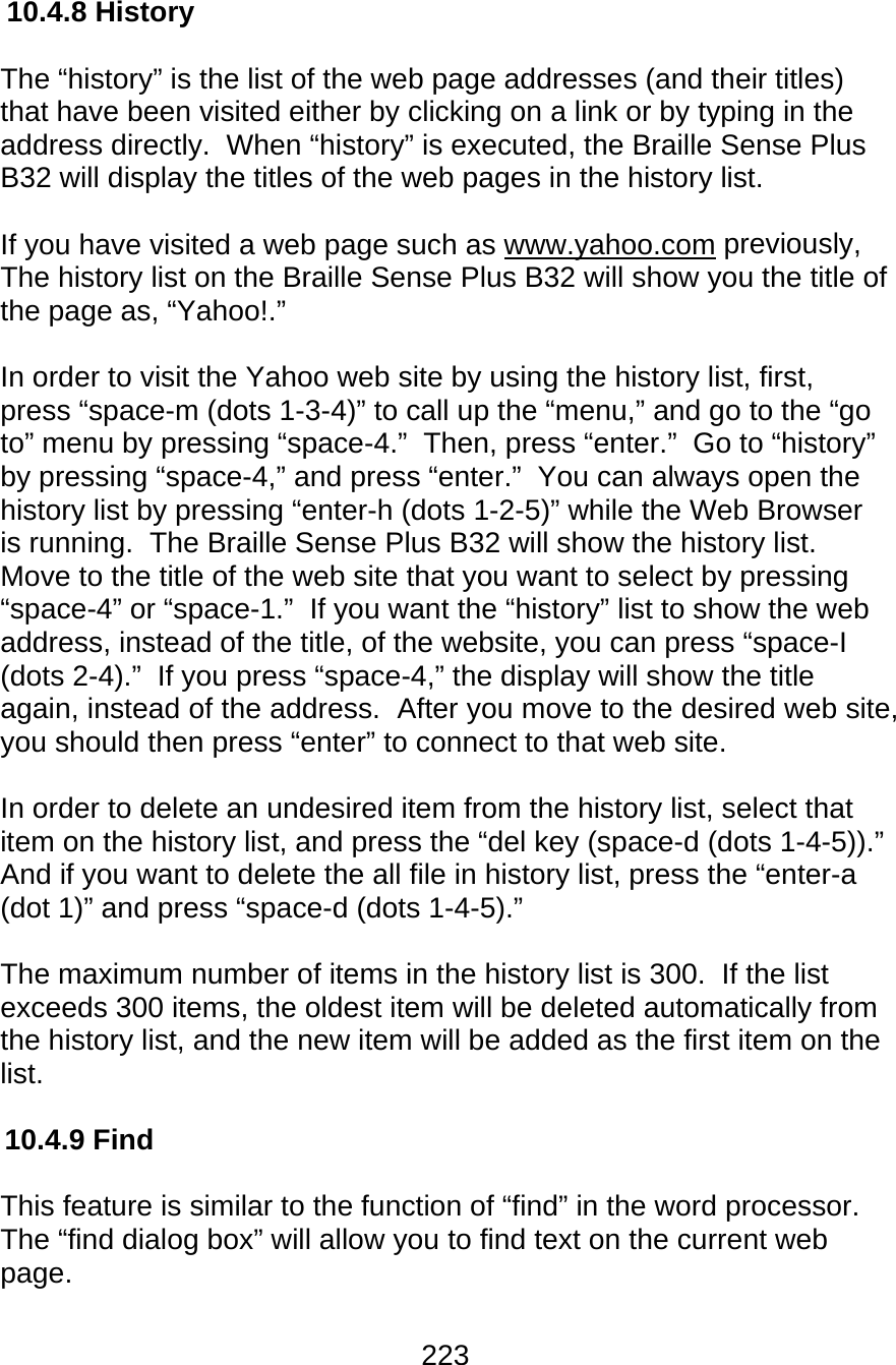 223  10.4.8 History  The “history” is the list of the web page addresses (and their titles) that have been visited either by clicking on a link or by typing in the address directly.  When “history” is executed, the Braille Sense Plus B32 will display the titles of the web pages in the history list.  If you have visited a web page such as www.yahoo.com previously, The history list on the Braille Sense Plus B32 will show you the title of the page as, “Yahoo!.”    In order to visit the Yahoo web site by using the history list, first, press “space-m (dots 1-3-4)” to call up the “menu,” and go to the “go to” menu by pressing “space-4.”  Then, press “enter.”  Go to “history” by pressing “space-4,” and press “enter.”  You can always open the history list by pressing “enter-h (dots 1-2-5)” while the Web Browser is running.  The Braille Sense Plus B32 will show the history list.  Move to the title of the web site that you want to select by pressing “space-4” or “space-1.”  If you want the “history” list to show the web address, instead of the title, of the website, you can press “space-I (dots 2-4).”  If you press “space-4,” the display will show the title again, instead of the address.  After you move to the desired web site, you should then press “enter” to connect to that web site.  In order to delete an undesired item from the history list, select that item on the history list, and press the “del key (space-d (dots 1-4-5)).” And if you want to delete the all file in history list, press the “enter-a (dot 1)” and press “space-d (dots 1-4-5).”  The maximum number of items in the history list is 300.  If the list exceeds 300 items, the oldest item will be deleted automatically from the history list, and the new item will be added as the first item on the list.  10.4.9 Find  This feature is similar to the function of “find” in the word processor.  The “find dialog box” will allow you to find text on the current web page.    