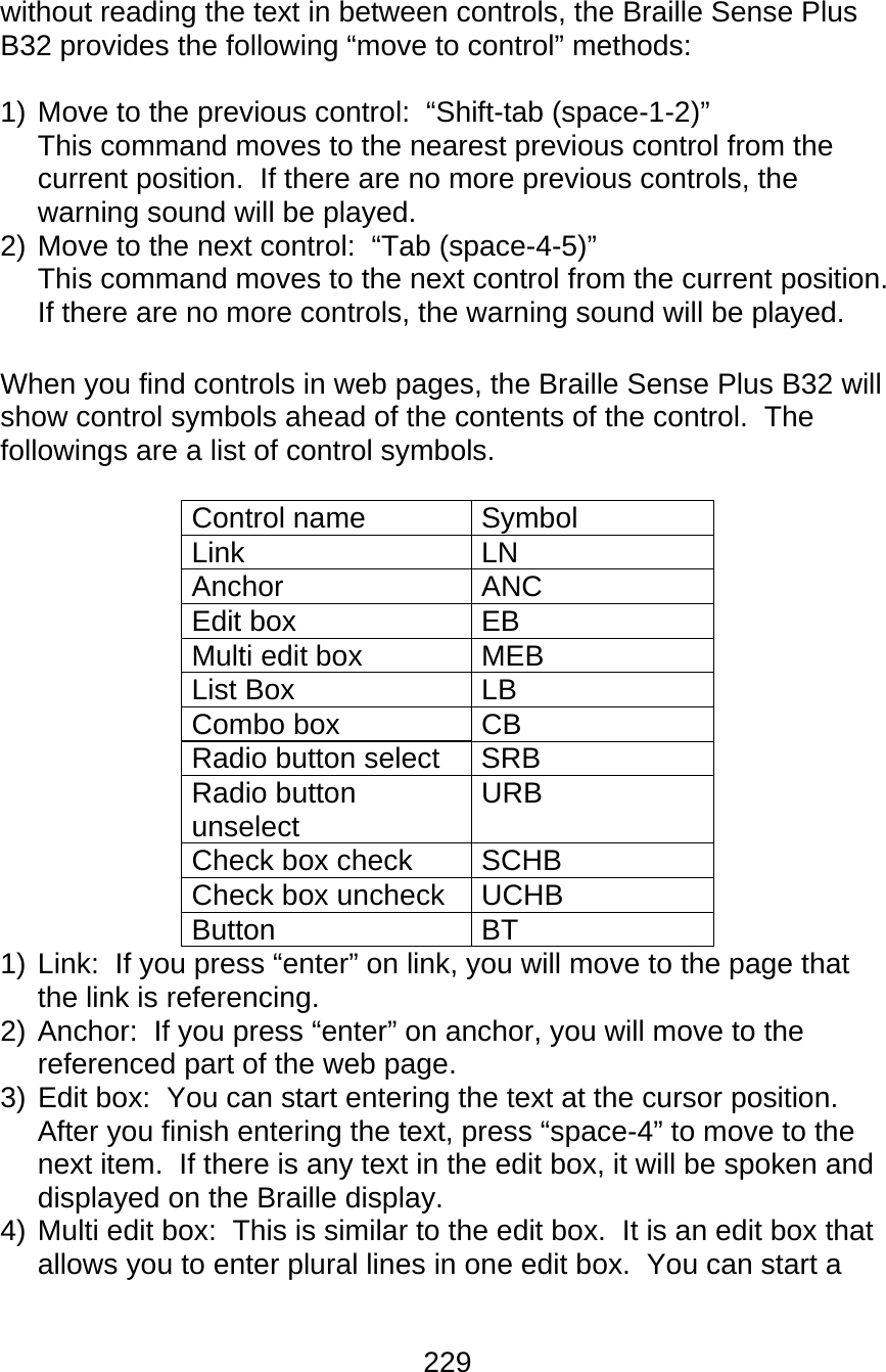 229  without reading the text in between controls, the Braille Sense Plus B32 provides the following “move to control” methods:  1) Move to the previous control:  “Shift-tab (space-1-2)” This command moves to the nearest previous control from the current position.  If there are no more previous controls, the warning sound will be played. 2) Move to the next control:  “Tab (space-4-5)” This command moves to the next control from the current position.  If there are no more controls, the warning sound will be played.  When you find controls in web pages, the Braille Sense Plus B32 will show control symbols ahead of the contents of the control.  The followings are a list of control symbols.  Control name  Symbol Link LN Anchor ANC Edit box  EB Multi edit box  MEB List Box  LB Combo box  CB Radio button select  SRB Radio button unselect  URB Check box check  SCHB Check box uncheck  UCHB Button BT 1) Link:  If you press “enter” on link, you will move to the page that the link is referencing. 2) Anchor:  If you press “enter” on anchor, you will move to the referenced part of the web page. 3) Edit box:  You can start entering the text at the cursor position. After you finish entering the text, press “space-4” to move to the next item.  If there is any text in the edit box, it will be spoken and displayed on the Braille display. 4) Multi edit box:  This is similar to the edit box.  It is an edit box that allows you to enter plural lines in one edit box.  You can start a 