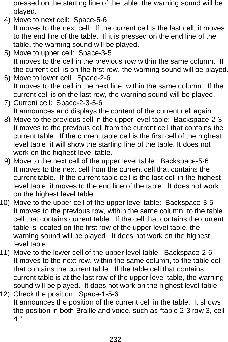 232  pressed on the starting line of the table, the warning sound will be played. 4) Move to next cell:  Space-5-6 It moves to the next cell.  If the current cell is the last cell, it moves to the end line of the table.  If it is pressed on the end line of the table, the warning sound will be played. 5) Move to upper cell:  Space-3-5 It moves to the cell in the previous row within the same column.  If the current cell is on the first row, the warning sound will be played. 6) Move to lower cell:  Space-2-6 It moves to the cell in the next line, within the same column.  If the current cell is on the last row, the warning sound will be played. 7) Current cell:  Space-2-3-5-6 It announces and displays the content of the current cell again. 8) Move to the previous cell in the upper level table:  Backspace-2-3 It moves to the previous cell from the current cell that contains the current table.  If the current table cell is the first cell of the highest level table, it will show the starting line of the table. It does not work on the highest level table. 9) Move to the next cell of the upper level table:  Backspace-5-6 It moves to the next cell from the current cell that contains the current table.  If the current table cell is the last cell in the highest level table, it moves to the end line of the table.  It does not work on the highest level table. 10)  Move to the upper cell of the upper level table:  Backspace-3-5 It moves to the previous row, within the same column, to the table cell that contains current table.  If the cell that contains the current table is located on the first row of the upper level table, the warning sound will be played.  It does not work on the highest level table. 11)  Move to the lower cell of the upper level table:  Backspace-2-6 It moves to the next row, within the same column, to the table cell that contains the current table.  If the table cell that contains current table is at the last row of the upper level table, the warning sound will be played.  It does not work on the highest level table. 12) Check the position:  Space-1-5-6 It announces the position of the current cell in the table.  It shows the position in both Braille and voice, such as “table 2-3 row 3, cell 4.”  