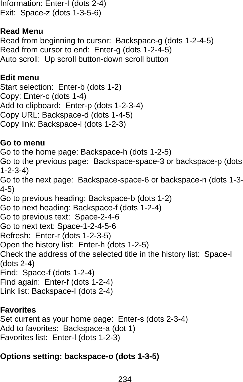 234  Information: Enter-I (dots 2-4) Exit:  Space-z (dots 1-3-5-6)  Read Menu Read from beginning to cursor:  Backspace-g (dots 1-2-4-5) Read from cursor to end:  Enter-g (dots 1-2-4-5) Auto scroll:  Up scroll button-down scroll button  Edit menu Start selection:  Enter-b (dots 1-2) Copy: Enter-c (dots 1-4) Add to clipboard:  Enter-p (dots 1-2-3-4) Copy URL: Backspace-d (dots 1-4-5) Copy link: Backspace-l (dots 1-2-3)  Go to menu Go to the home page: Backspace-h (dots 1-2-5) Go to the previous page:  Backspace-space-3 or backspace-p (dots 1-2-3-4) Go to the next page:  Backspace-space-6 or backspace-n (dots 1-3-4-5) Go to previous heading: Backspace-b (dots 1-2) Go to next heading: Backspace-f (dots 1-2-4) Go to previous text:  Space-2-4-6 Go to next text: Space-1-2-4-5-6 Refresh:  Enter-r (dots 1-2-3-5) Open the history list:  Enter-h (dots 1-2-5) Check the address of the selected title in the history list:  Space-I (dots 2-4) Find:  Space-f (dots 1-2-4) Find again:  Enter-f (dots 1-2-4) Link list: Backspace-I (dots 2-4)  Favorites Set current as your home page:  Enter-s (dots 2-3-4) Add to favorites:  Backspace-a (dot 1) Favorites list:  Enter-l (dots 1-2-3)  Options setting: backspace-o (dots 1-3-5)  