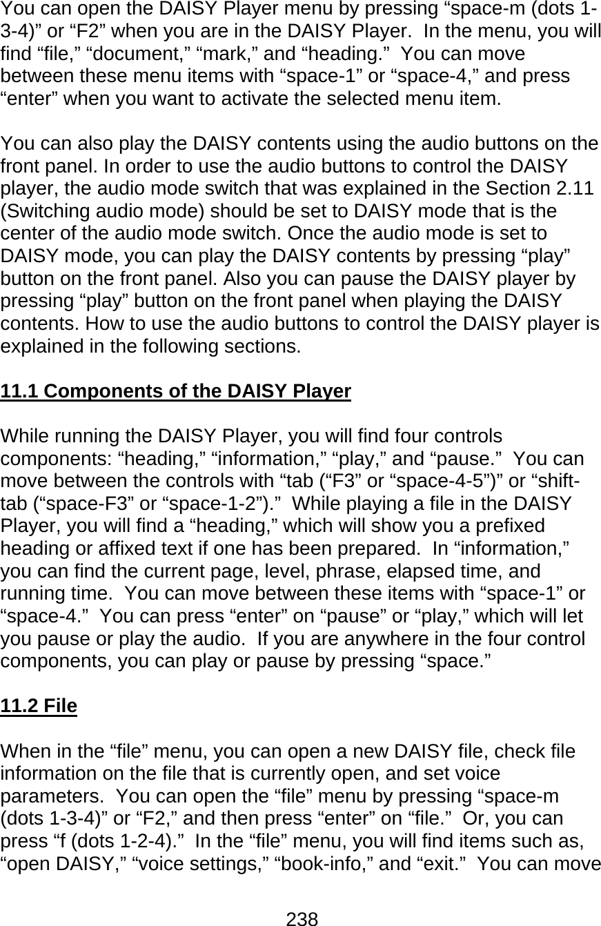 238  You can open the DAISY Player menu by pressing “space-m (dots 1-3-4)” or “F2” when you are in the DAISY Player.  In the menu, you will find “file,” “document,” “mark,” and “heading.”  You can move between these menu items with “space-1” or “space-4,” and press “enter” when you want to activate the selected menu item.    You can also play the DAISY contents using the audio buttons on the front panel. In order to use the audio buttons to control the DAISY player, the audio mode switch that was explained in the Section 2.11 (Switching audio mode) should be set to DAISY mode that is the center of the audio mode switch. Once the audio mode is set to DAISY mode, you can play the DAISY contents by pressing “play” button on the front panel. Also you can pause the DAISY player by pressing “play” button on the front panel when playing the DAISY contents. How to use the audio buttons to control the DAISY player is explained in the following sections.  11.1 Components of the DAISY Player  While running the DAISY Player, you will find four controls components: “heading,” “information,” “play,” and “pause.”  You can move between the controls with “tab (“F3” or “space-4-5”)” or “shift-tab (“space-F3” or “space-1-2”).”  While playing a file in the DAISY Player, you will find a “heading,” which will show you a prefixed heading or affixed text if one has been prepared.  In “information,” you can find the current page, level, phrase, elapsed time, and running time.  You can move between these items with “space-1” or “space-4.”  You can press “enter” on “pause” or “play,” which will let you pause or play the audio.  If you are anywhere in the four control components, you can play or pause by pressing “space.”  11.2 File  When in the “file” menu, you can open a new DAISY file, check file information on the file that is currently open, and set voice parameters.  You can open the “file” menu by pressing “space-m (dots 1-3-4)” or “F2,” and then press “enter” on “file.”  Or, you can press “f (dots 1-2-4).”  In the “file” menu, you will find items such as, “open DAISY,” “voice settings,” “book-info,” and “exit.”  You can move 
