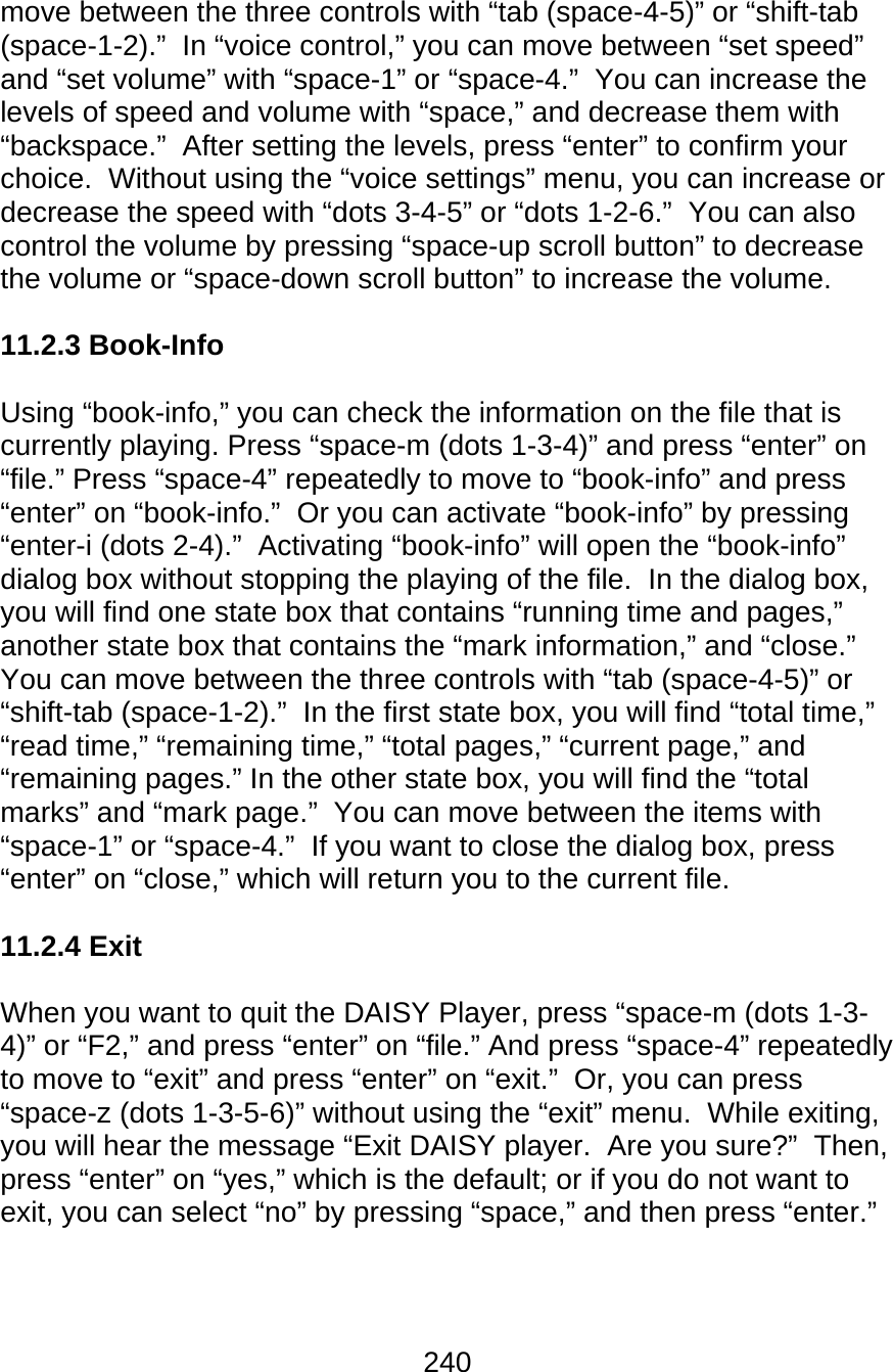 240  move between the three controls with “tab (space-4-5)” or “shift-tab (space-1-2).”  In “voice control,” you can move between “set speed” and “set volume” with “space-1” or “space-4.”  You can increase the levels of speed and volume with “space,” and decrease them with “backspace.”  After setting the levels, press “enter” to confirm your choice.  Without using the “voice settings” menu, you can increase or decrease the speed with “dots 3-4-5” or “dots 1-2-6.”  You can also control the volume by pressing “space-up scroll button” to decrease the volume or “space-down scroll button” to increase the volume.    11.2.3 Book-Info  Using “book-info,” you can check the information on the file that is currently playing. Press “space-m (dots 1-3-4)” and press “enter” on “file.” Press “space-4” repeatedly to move to “book-info” and press “enter” on “book-info.”  Or you can activate “book-info” by pressing “enter-i (dots 2-4).”  Activating “book-info” will open the “book-info” dialog box without stopping the playing of the file.  In the dialog box, you will find one state box that contains “running time and pages,” another state box that contains the “mark information,” and “close.”  You can move between the three controls with “tab (space-4-5)” or “shift-tab (space-1-2).”  In the first state box, you will find “total time,” “read time,” “remaining time,” “total pages,” “current page,” and “remaining pages.” In the other state box, you will find the “total marks” and “mark page.”  You can move between the items with “space-1” or “space-4.”  If you want to close the dialog box, press “enter” on “close,” which will return you to the current file.    11.2.4 Exit  When you want to quit the DAISY Player, press “space-m (dots 1-3-4)” or “F2,” and press “enter” on “file.” And press “space-4” repeatedly to move to “exit” and press “enter” on “exit.”  Or, you can press “space-z (dots 1-3-5-6)” without using the “exit” menu.  While exiting, you will hear the message “Exit DAISY player.  Are you sure?”  Then, press “enter” on “yes,” which is the default; or if you do not want to exit, you can select “no” by pressing “space,” and then press “enter.”    