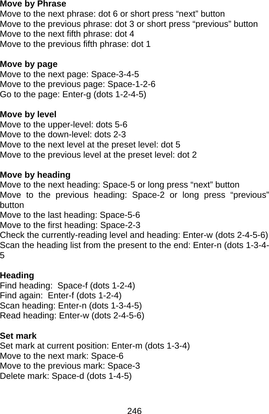 246  Move by Phrase Move to the next phrase: dot 6 or short press “next” button Move to the previous phrase: dot 3 or short press “previous” button Move to the next fifth phrase: dot 4 Move to the previous fifth phrase: dot 1  Move by page Move to the next page: Space-3-4-5 Move to the previous page: Space-1-2-6 Go to the page: Enter-g (dots 1-2-4-5)  Move by level Move to the upper-level: dots 5-6 Move to the down-level: dots 2-3 Move to the next level at the preset level: dot 5 Move to the previous level at the preset level: dot 2  Move by heading Move to the next heading: Space-5 or long press “next” button Move to the previous heading: Space-2 or long press “previous” button Move to the last heading: Space-5-6 Move to the first heading: Space-2-3 Check the currently-reading level and heading: Enter-w (dots 2-4-5-6) Scan the heading list from the present to the end: Enter-n (dots 1-3-4-5  Heading Find heading:  Space-f (dots 1-2-4) Find again:  Enter-f (dots 1-2-4) Scan heading: Enter-n (dots 1-3-4-5) Read heading: Enter-w (dots 2-4-5-6)  Set mark Set mark at current position: Enter-m (dots 1-3-4) Move to the next mark: Space-6 Move to the previous mark: Space-3 Delete mark: Space-d (dots 1-4-5)   