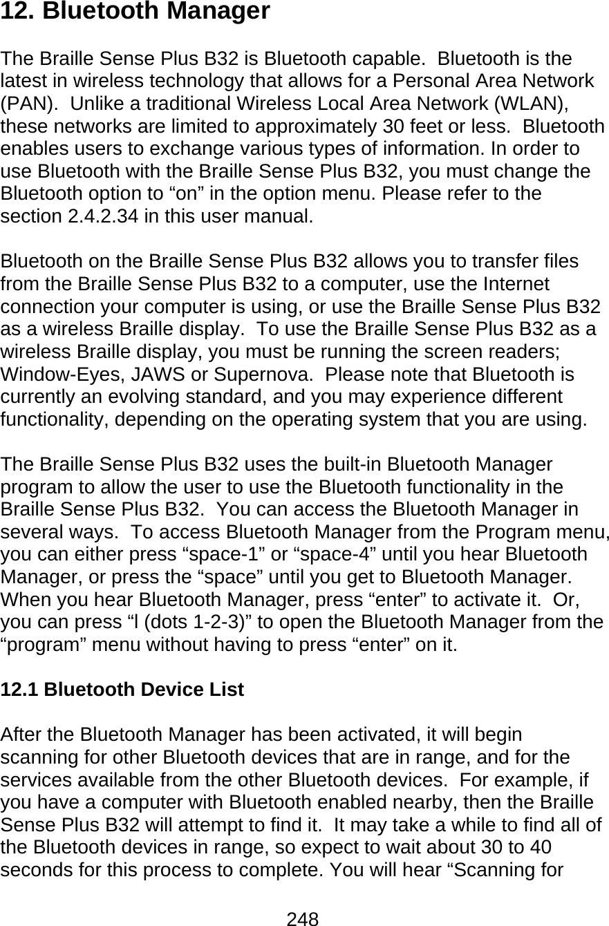 248  12. Bluetooth Manager  The Braille Sense Plus B32 is Bluetooth capable.  Bluetooth is the latest in wireless technology that allows for a Personal Area Network (PAN).  Unlike a traditional Wireless Local Area Network (WLAN), these networks are limited to approximately 30 feet or less.  Bluetooth enables users to exchange various types of information. In order to use Bluetooth with the Braille Sense Plus B32, you must change the Bluetooth option to “on” in the option menu. Please refer to the section 2.4.2.34 in this user manual.   Bluetooth on the Braille Sense Plus B32 allows you to transfer files from the Braille Sense Plus B32 to a computer, use the Internet connection your computer is using, or use the Braille Sense Plus B32 as a wireless Braille display.  To use the Braille Sense Plus B32 as a wireless Braille display, you must be running the screen readers; Window-Eyes, JAWS or Supernova.  Please note that Bluetooth is currently an evolving standard, and you may experience different functionality, depending on the operating system that you are using.  The Braille Sense Plus B32 uses the built-in Bluetooth Manager program to allow the user to use the Bluetooth functionality in the Braille Sense Plus B32.  You can access the Bluetooth Manager in several ways.  To access Bluetooth Manager from the Program menu, you can either press “space-1” or “space-4” until you hear Bluetooth Manager, or press the “space” until you get to Bluetooth Manager.  When you hear Bluetooth Manager, press “enter” to activate it.  Or, you can press “l (dots 1-2-3)” to open the Bluetooth Manager from the “program” menu without having to press “enter” on it.  12.1 Bluetooth Device List  After the Bluetooth Manager has been activated, it will begin scanning for other Bluetooth devices that are in range, and for the services available from the other Bluetooth devices.  For example, if you have a computer with Bluetooth enabled nearby, then the Braille Sense Plus B32 will attempt to find it.  It may take a while to find all of the Bluetooth devices in range, so expect to wait about 30 to 40 seconds for this process to complete. You will hear “Scanning for 