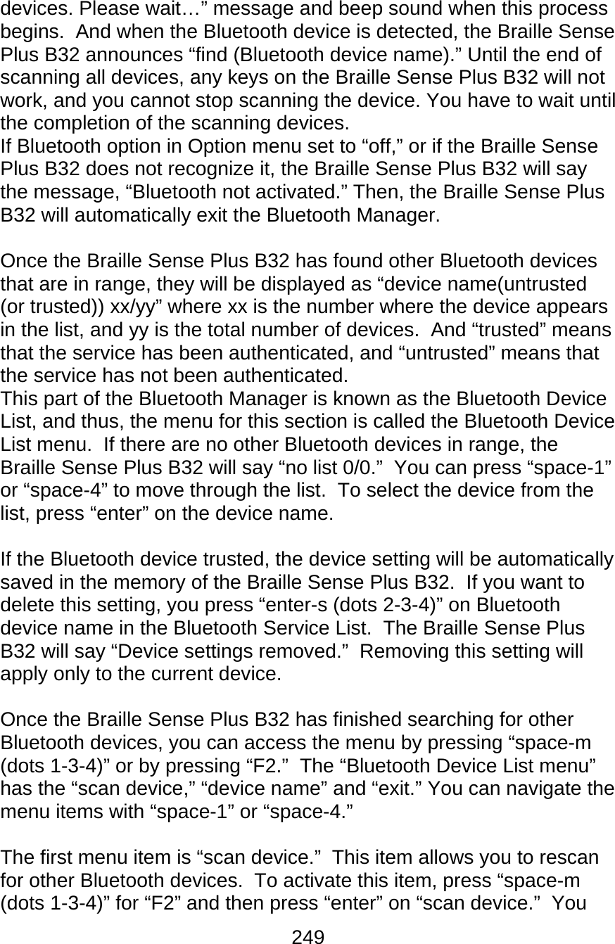 249  devices. Please wait…” message and beep sound when this process begins.  And when the Bluetooth device is detected, the Braille Sense Plus B32 announces “find (Bluetooth device name).” Until the end of scanning all devices, any keys on the Braille Sense Plus B32 will not work, and you cannot stop scanning the device. You have to wait until the completion of the scanning devices.  If Bluetooth option in Option menu set to “off,” or if the Braille Sense Plus B32 does not recognize it, the Braille Sense Plus B32 will say the message, “Bluetooth not activated.” Then, the Braille Sense Plus B32 will automatically exit the Bluetooth Manager.    Once the Braille Sense Plus B32 has found other Bluetooth devices that are in range, they will be displayed as “device name(untrusted (or trusted)) xx/yy” where xx is the number where the device appears in the list, and yy is the total number of devices.  And “trusted” means that the service has been authenticated, and “untrusted” means that the service has not been authenticated.   This part of the Bluetooth Manager is known as the Bluetooth Device List, and thus, the menu for this section is called the Bluetooth Device List menu.  If there are no other Bluetooth devices in range, the Braille Sense Plus B32 will say “no list 0/0.”  You can press “space-1” or “space-4” to move through the list.  To select the device from the list, press “enter” on the device name.   If the Bluetooth device trusted, the device setting will be automatically saved in the memory of the Braille Sense Plus B32.  If you want to delete this setting, you press “enter-s (dots 2-3-4)” on Bluetooth device name in the Bluetooth Service List.  The Braille Sense Plus B32 will say “Device settings removed.”  Removing this setting will apply only to the current device.    Once the Braille Sense Plus B32 has finished searching for other Bluetooth devices, you can access the menu by pressing “space-m (dots 1-3-4)” or by pressing “F2.”  The “Bluetooth Device List menu” has the “scan device,” “device name” and “exit.” You can navigate the menu items with “space-1” or “space-4.”   The first menu item is “scan device.”  This item allows you to rescan for other Bluetooth devices.  To activate this item, press “space-m (dots 1-3-4)” for “F2” and then press “enter” on “scan device.”  You 