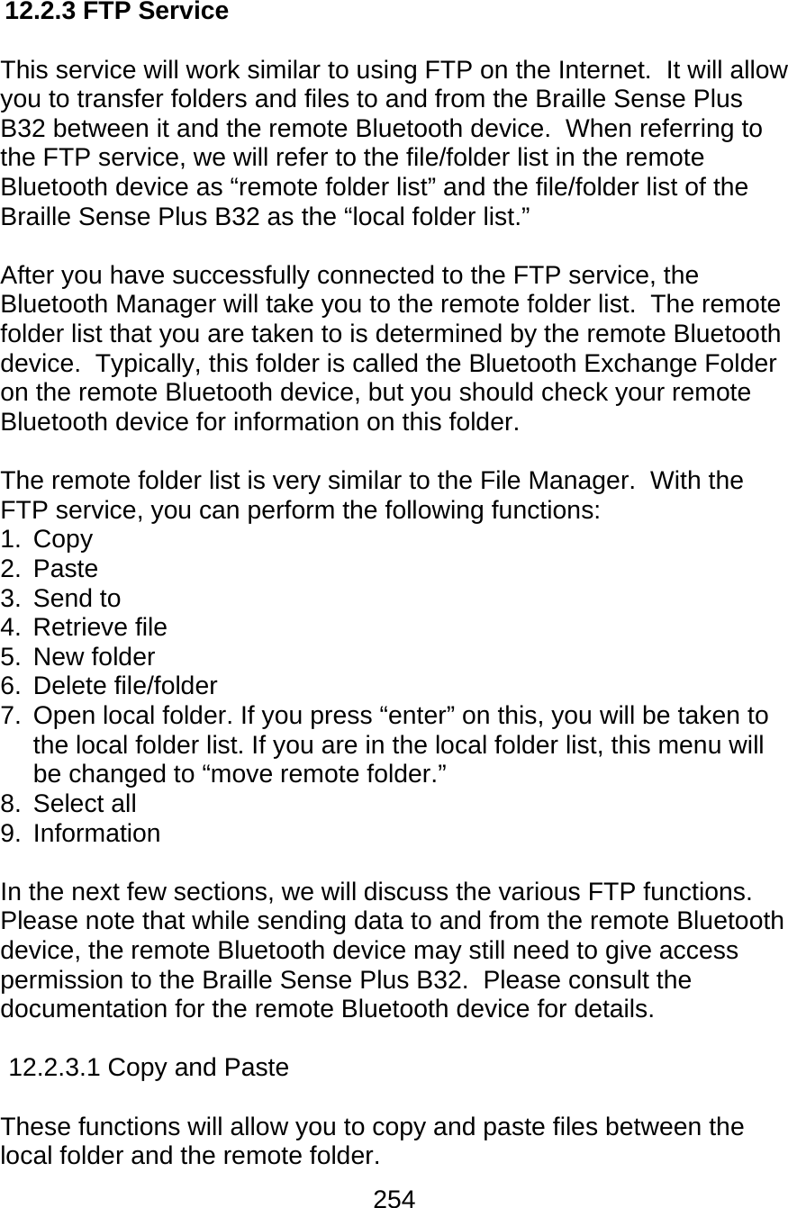 254  12.2.3 FTP Service  This service will work similar to using FTP on the Internet.  It will allow you to transfer folders and files to and from the Braille Sense Plus B32 between it and the remote Bluetooth device.  When referring to the FTP service, we will refer to the file/folder list in the remote Bluetooth device as “remote folder list” and the file/folder list of the Braille Sense Plus B32 as the “local folder list.”  After you have successfully connected to the FTP service, the Bluetooth Manager will take you to the remote folder list.  The remote folder list that you are taken to is determined by the remote Bluetooth device.  Typically, this folder is called the Bluetooth Exchange Folder on the remote Bluetooth device, but you should check your remote Bluetooth device for information on this folder.    The remote folder list is very similar to the File Manager.  With the FTP service, you can perform the following functions: 1. Copy 2. Paste 3. Send to 4. Retrieve file 5. New folder 6. Delete file/folder 7.  Open local folder. If you press “enter” on this, you will be taken to the local folder list. If you are in the local folder list, this menu will be changed to “move remote folder.” 8. Select all 9. Information  In the next few sections, we will discuss the various FTP functions.  Please note that while sending data to and from the remote Bluetooth device, the remote Bluetooth device may still need to give access permission to the Braille Sense Plus B32.  Please consult the documentation for the remote Bluetooth device for details.  12.2.3.1 Copy and Paste  These functions will allow you to copy and paste files between the local folder and the remote folder. 