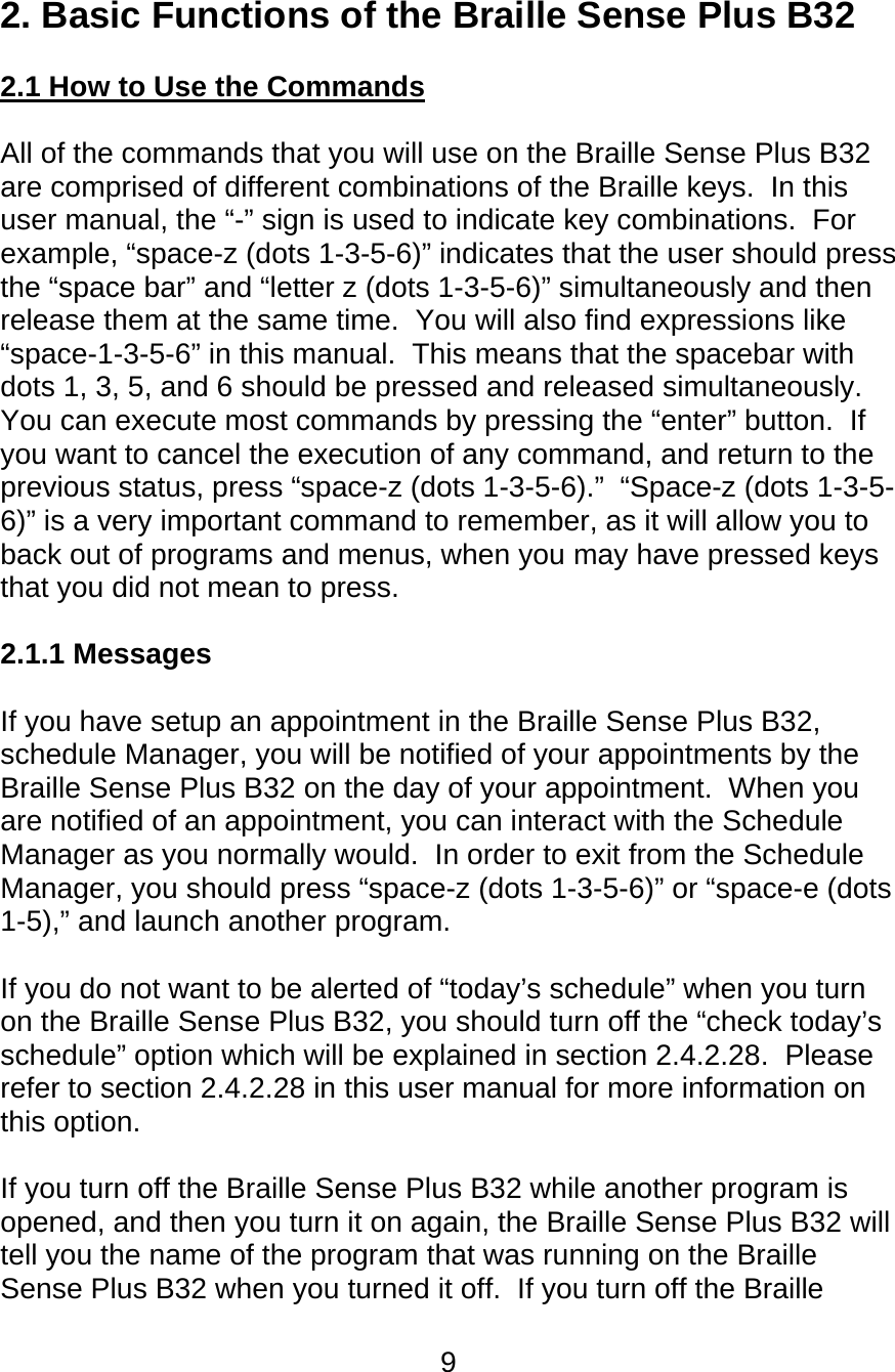 9  2. Basic Functions of the Braille Sense Plus B32  2.1 How to Use the Commands  All of the commands that you will use on the Braille Sense Plus B32 are comprised of different combinations of the Braille keys.  In this user manual, the “-” sign is used to indicate key combinations.  For example, “space-z (dots 1-3-5-6)” indicates that the user should press the “space bar” and “letter z (dots 1-3-5-6)” simultaneously and then release them at the same time.  You will also find expressions like “space-1-3-5-6” in this manual.  This means that the spacebar with dots 1, 3, 5, and 6 should be pressed and released simultaneously.  You can execute most commands by pressing the “enter” button.  If you want to cancel the execution of any command, and return to the previous status, press “space-z (dots 1-3-5-6).”  “Space-z (dots 1-3-5-6)” is a very important command to remember, as it will allow you to back out of programs and menus, when you may have pressed keys that you did not mean to press.  2.1.1 Messages   If you have setup an appointment in the Braille Sense Plus B32, schedule Manager, you will be notified of your appointments by the Braille Sense Plus B32 on the day of your appointment.  When you are notified of an appointment, you can interact with the Schedule Manager as you normally would.  In order to exit from the Schedule Manager, you should press “space-z (dots 1-3-5-6)” or “space-e (dots 1-5),” and launch another program.  If you do not want to be alerted of “today’s schedule” when you turn on the Braille Sense Plus B32, you should turn off the “check today’s schedule” option which will be explained in section 2.4.2.28.  Please refer to section 2.4.2.28 in this user manual for more information on this option.  If you turn off the Braille Sense Plus B32 while another program is opened, and then you turn it on again, the Braille Sense Plus B32 will tell you the name of the program that was running on the Braille Sense Plus B32 when you turned it off.  If you turn off the Braille 