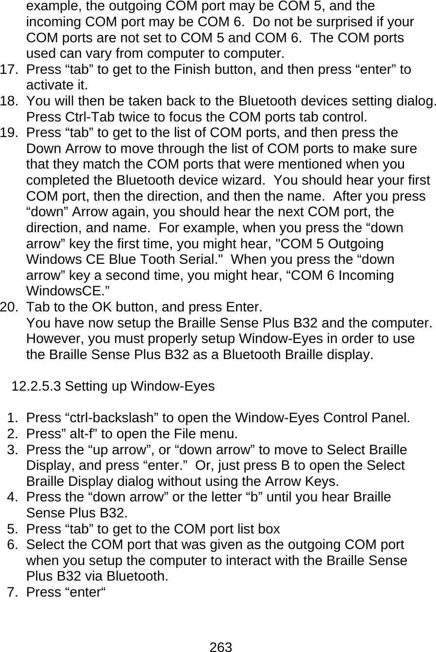 263  example, the outgoing COM port may be COM 5, and the incoming COM port may be COM 6.  Do not be surprised if your COM ports are not set to COM 5 and COM 6.  The COM ports used can vary from computer to computer. 17.  Press “tab” to get to the Finish button, and then press “enter” to activate it. 18.  You will then be taken back to the Bluetooth devices setting dialog.  Press Ctrl-Tab twice to focus the COM ports tab control. 19.  Press “tab” to get to the list of COM ports, and then press the Down Arrow to move through the list of COM ports to make sure that they match the COM ports that were mentioned when you completed the Bluetooth device wizard.  You should hear your first COM port, then the direction, and then the name.  After you press “down” Arrow again, you should hear the next COM port, the direction, and name.  For example, when you press the “down arrow” key the first time, you might hear, &quot;COM 5 Outgoing Windows CE Blue Tooth Serial.&quot;  When you press the “down arrow” key a second time, you might hear, “COM 6 Incoming WindowsCE.” 20.  Tab to the OK button, and press Enter. You have now setup the Braille Sense Plus B32 and the computer.  However, you must properly setup Window-Eyes in order to use the Braille Sense Plus B32 as a Bluetooth Braille display.    12.2.5.3 Setting up Window-Eyes  1.  Press “ctrl-backslash” to open the Window-Eyes Control Panel. 2. Press” alt-f” to open the File menu. 3.  Press the “up arrow”, or “down arrow” to move to Select Braille Display, and press “enter.”  Or, just press B to open the Select Braille Display dialog without using the Arrow Keys. 4.  Press the “down arrow” or the letter “b” until you hear Braille Sense Plus B32. 5.  Press “tab” to get to the COM port list box 6.  Select the COM port that was given as the outgoing COM port when you setup the computer to interact with the Braille Sense Plus B32 via Bluetooth. 7. Press “enter“  