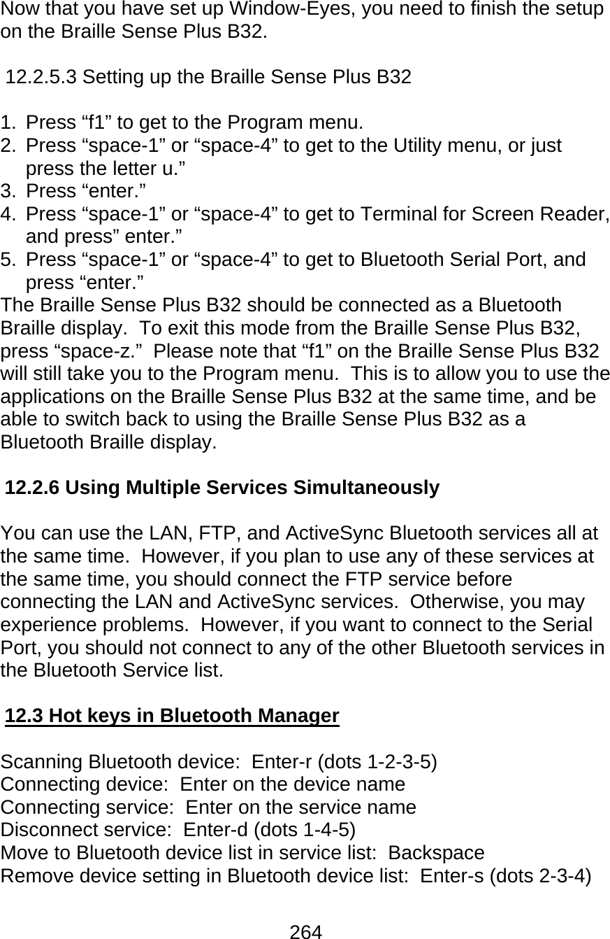 264  Now that you have set up Window-Eyes, you need to finish the setup on the Braille Sense Plus B32.    12.2.5.3 Setting up the Braille Sense Plus B32  1.  Press “f1” to get to the Program menu. 2.  Press “space-1” or “space-4” to get to the Utility menu, or just press the letter u.” 3. Press “enter.” 4.  Press “space-1” or “space-4” to get to Terminal for Screen Reader, and press” enter.” 5.  Press “space-1” or “space-4” to get to Bluetooth Serial Port, and press “enter.” The Braille Sense Plus B32 should be connected as a Bluetooth Braille display.  To exit this mode from the Braille Sense Plus B32, press “space-z.”  Please note that “f1” on the Braille Sense Plus B32 will still take you to the Program menu.  This is to allow you to use the applications on the Braille Sense Plus B32 at the same time, and be able to switch back to using the Braille Sense Plus B32 as a Bluetooth Braille display.  12.2.6 Using Multiple Services Simultaneously  You can use the LAN, FTP, and ActiveSync Bluetooth services all at the same time.  However, if you plan to use any of these services at the same time, you should connect the FTP service before connecting the LAN and ActiveSync services.  Otherwise, you may experience problems.  However, if you want to connect to the Serial  Port, you should not connect to any of the other Bluetooth services in the Bluetooth Service list.  12.3 Hot keys in Bluetooth Manager  Scanning Bluetooth device:  Enter-r (dots 1-2-3-5) Connecting device:  Enter on the device name Connecting service:  Enter on the service name Disconnect service:  Enter-d (dots 1-4-5) Move to Bluetooth device list in service list:  Backspace Remove device setting in Bluetooth device list:  Enter-s (dots 2-3-4)  