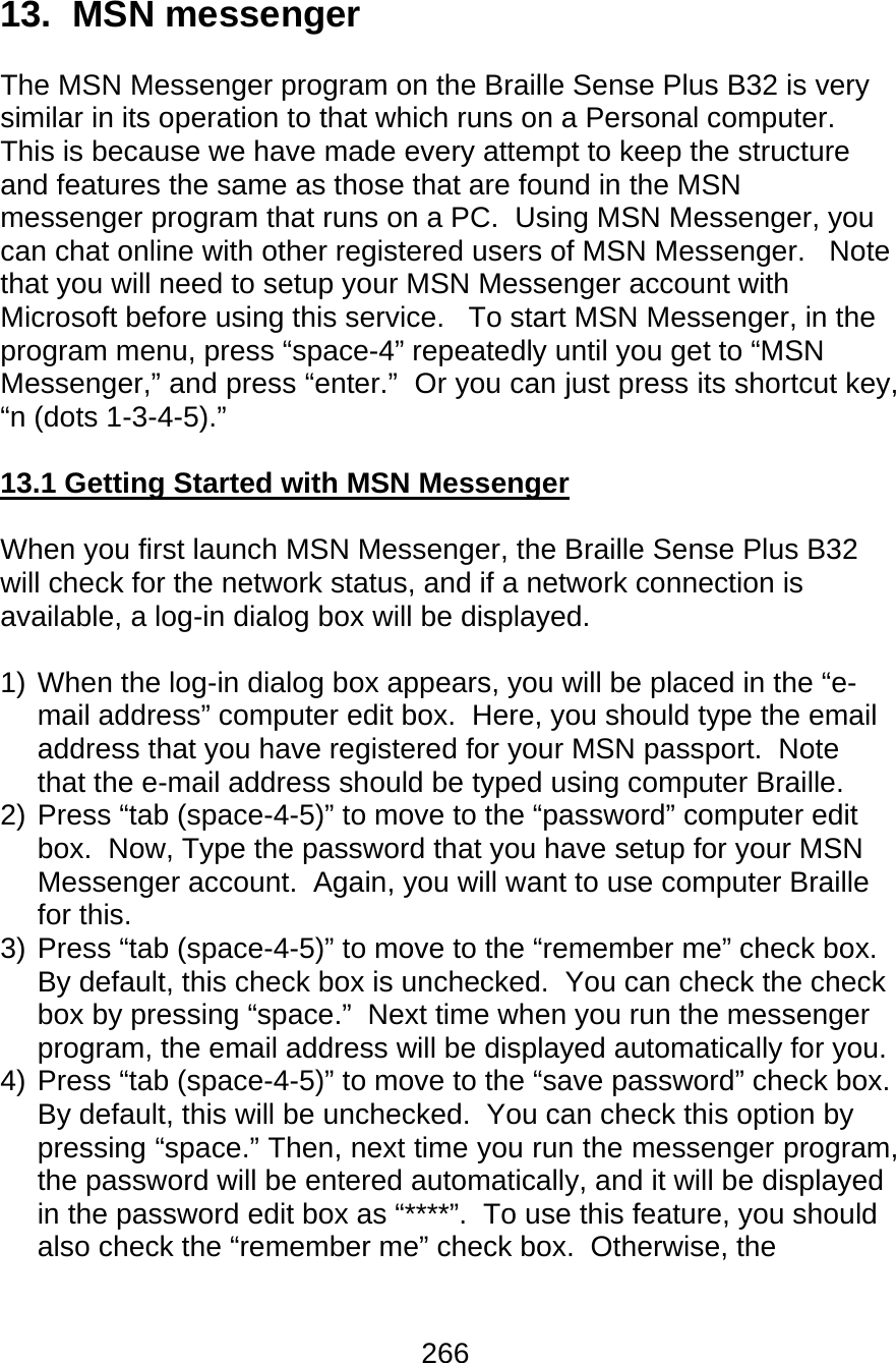 266  13.  MSN messenger  The MSN Messenger program on the Braille Sense Plus B32 is very similar in its operation to that which runs on a Personal computer.   This is because we have made every attempt to keep the structure and features the same as those that are found in the MSN messenger program that runs on a PC.  Using MSN Messenger, you can chat online with other registered users of MSN Messenger.   Note that you will need to setup your MSN Messenger account with Microsoft before using this service.   To start MSN Messenger, in the program menu, press “space-4” repeatedly until you get to “MSN Messenger,” and press “enter.”  Or you can just press its shortcut key, “n (dots 1-3-4-5).”  13.1 Getting Started with MSN Messenger  When you first launch MSN Messenger, the Braille Sense Plus B32 will check for the network status, and if a network connection is available, a log-in dialog box will be displayed.    1) When the log-in dialog box appears, you will be placed in the “e-mail address” computer edit box.  Here, you should type the email address that you have registered for your MSN passport.  Note that the e-mail address should be typed using computer Braille. 2) Press “tab (space-4-5)” to move to the “password” computer edit box.  Now, Type the password that you have setup for your MSN Messenger account.  Again, you will want to use computer Braille for this.   3) Press “tab (space-4-5)” to move to the “remember me” check box.  By default, this check box is unchecked.  You can check the check box by pressing “space.”  Next time when you run the messenger program, the email address will be displayed automatically for you. 4) Press “tab (space-4-5)” to move to the “save password” check box.  By default, this will be unchecked.  You can check this option by pressing “space.” Then, next time you run the messenger program, the password will be entered automatically, and it will be displayed in the password edit box as “****”.  To use this feature, you should also check the “remember me” check box.  Otherwise, the 