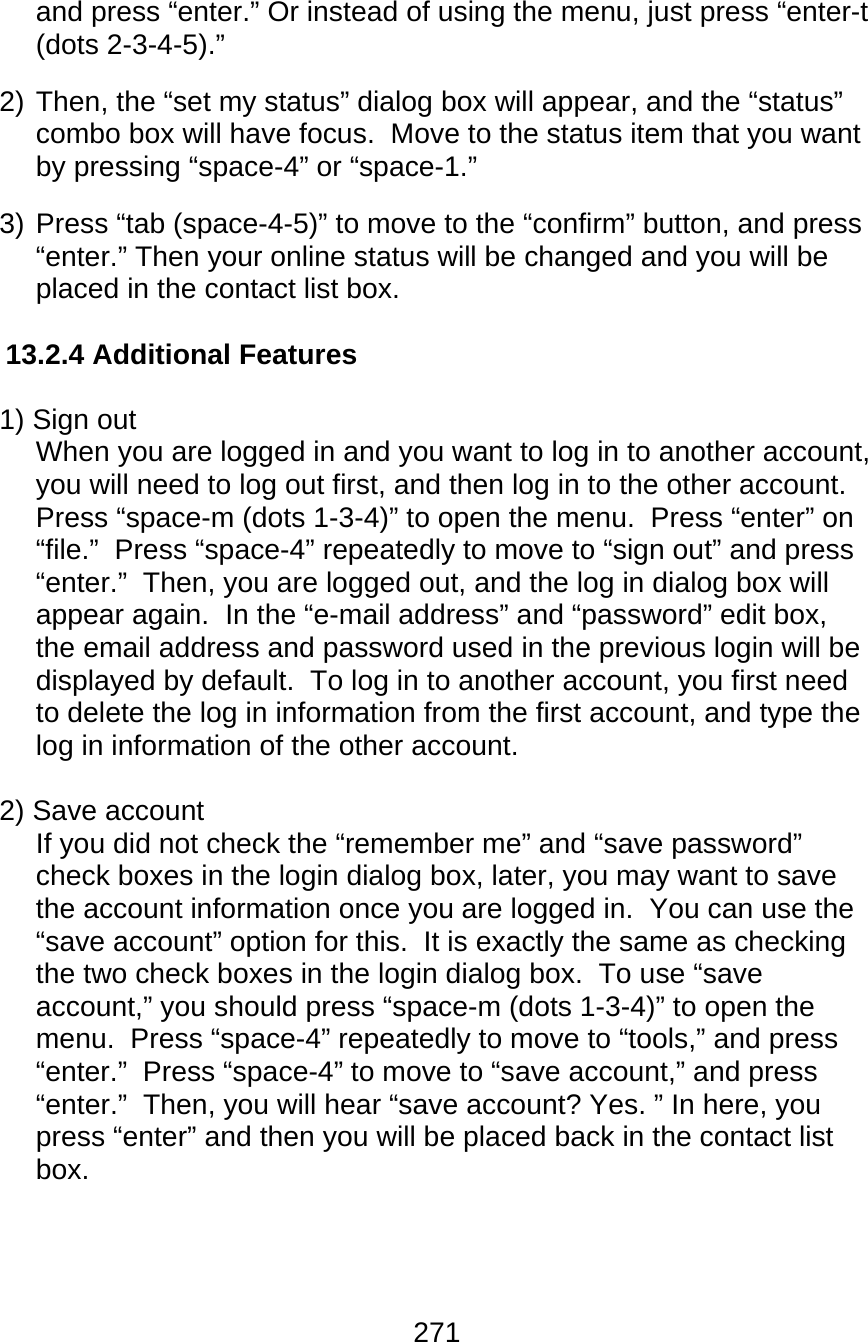 271  and press “enter.” Or instead of using the menu, just press “enter-t (dots 2-3-4-5).” 2) Then, the “set my status” dialog box will appear, and the “status” combo box will have focus.  Move to the status item that you want by pressing “space-4” or “space-1.” 3) Press “tab (space-4-5)” to move to the “confirm” button, and press “enter.” Then your online status will be changed and you will be placed in the contact list box.  13.2.4 Additional Features  1) Sign out When you are logged in and you want to log in to another account, you will need to log out first, and then log in to the other account.  Press “space-m (dots 1-3-4)” to open the menu.  Press “enter” on “file.”  Press “space-4” repeatedly to move to “sign out” and press “enter.”  Then, you are logged out, and the log in dialog box will appear again.  In the “e-mail address” and “password” edit box, the email address and password used in the previous login will be displayed by default.  To log in to another account, you first need to delete the log in information from the first account, and type the log in information of the other account.    2) Save account If you did not check the “remember me” and “save password” check boxes in the login dialog box, later, you may want to save the account information once you are logged in.  You can use the “save account” option for this.  It is exactly the same as checking the two check boxes in the login dialog box.  To use “save account,” you should press “space-m (dots 1-3-4)” to open the menu.  Press “space-4” repeatedly to move to “tools,” and press “enter.”  Press “space-4” to move to “save account,” and press “enter.”  Then, you will hear “save account? Yes. ” In here, you press “enter” and then you will be placed back in the contact list box.     