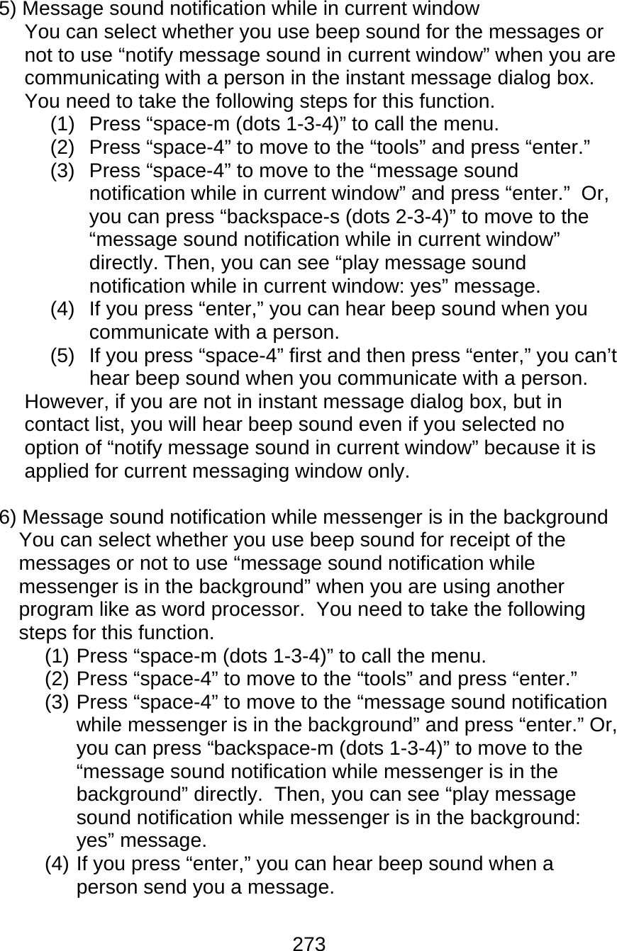 273  5) Message sound notification while in current window You can select whether you use beep sound for the messages or not to use “notify message sound in current window” when you are communicating with a person in the instant message dialog box.  You need to take the following steps for this function. (1)  Press “space-m (dots 1-3-4)” to call the menu. (2)  Press “space-4” to move to the “tools” and press “enter.” (3)  Press “space-4” to move to the “message sound notification while in current window” and press “enter.”  Or, you can press “backspace-s (dots 2-3-4)” to move to the “message sound notification while in current window” directly. Then, you can see “play message sound notification while in current window: yes” message. (4)  If you press “enter,” you can hear beep sound when you communicate with a person. (5)  If you press “space-4” first and then press “enter,” you can’t hear beep sound when you communicate with a person. However, if you are not in instant message dialog box, but in contact list, you will hear beep sound even if you selected no option of “notify message sound in current window” because it is applied for current messaging window only.  6) Message sound notification while messenger is in the background You can select whether you use beep sound for receipt of the messages or not to use “message sound notification while messenger is in the background” when you are using another program like as word processor.  You need to take the following steps for this function. (1) Press “space-m (dots 1-3-4)” to call the menu. (2) Press “space-4” to move to the “tools” and press “enter.” (3) Press “space-4” to move to the “message sound notification while messenger is in the background” and press “enter.” Or, you can press “backspace-m (dots 1-3-4)” to move to the “message sound notification while messenger is in the background” directly.  Then, you can see “play message sound notification while messenger is in the background: yes” message. (4) If you press “enter,” you can hear beep sound when a person send you a message. 