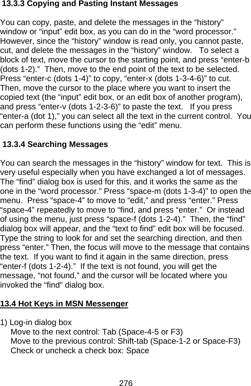 276  13.3.3 Copying and Pasting Instant Messages  You can copy, paste, and delete the messages in the “history” window or “input” edit box, as you can do in the “word processor.”   However, since the “history” window is read only, you cannot paste, cut, and delete the messages in the “history” window.   To select a block of text, move the cursor to the starting point, and press “enter-b (dots 1-2).”  Then, move to the end point of the text to be selected.  Press “enter-c (dots 1-4)” to copy, “enter-x (dots 1-3-4-6)” to cut.  Then, move the cursor to the place where you want to insert the copied text (the “input” edit box, or an edit box of another program), and press “enter-v (dots 1-2-3-6)” to paste the text.   If you press “enter-a (dot 1),” you can select all the text in the current control.  You can perform these functions using the “edit” menu.  13.3.4 Searching Messages  You can search the messages in the “history” window for text.  This is very useful especially when you have exchanged a lot of messages.  The “find” dialog box is used for this, and it works the same as the one in the “word processor.” Press “space-m (dots 1-3-4)” to open the menu.  Press “space-4” to move to “edit,” and press “enter.” Press “space-4” repeatedly to move to “find, and press “enter.”  Or instead of using the menu, just press “space-f (dots 1-2-4).”  Then, the “find” dialog box will appear, and the “text to find” edit box will be focused.  Type the string to look for and set the searching direction, and then press “enter.” Then, the focus will move to the message that contains the text.  If you want to find it again in the same direction, press “enter-f (dots 1-2-4).”  If the text is not found, you will get the message, “not found,” and the cursor will be located where you invoked the “find” dialog box.  13.4 Hot Keys in MSN Messenger  1) Log-in dialog box Move to the next control: Tab (Space-4-5 or F3) Move to the previous control: Shift-tab (Space-1-2 or Space-F3) Check or uncheck a check box: Space   
