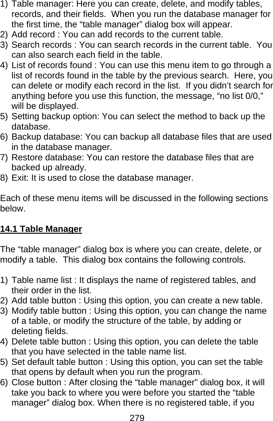 279  1) Table manager: Here you can create, delete, and modify tables, records, and their fields.  When you run the database manager for the first time, the “table manager” dialog box will appear. 2) Add record : You can add records to the current table. 3) Search records : You can search records in the current table.  You can also search each field in the table. 4) List of records found : You can use this menu item to go through a list of records found in the table by the previous search.  Here, you can delete or modify each record in the list.  If you didn’t search for anything before you use this function, the message, “no list 0/0,” will be displayed. 5) Setting backup option: You can select the method to back up the database. 6) Backup database: You can backup all database files that are used in the database manager. 7) Restore database: You can restore the database files that are backed up already. 8) Exit: It is used to close the database manager.  Each of these menu items will be discussed in the following sections below.  14.1 Table Manager  The “table manager” dialog box is where you can create, delete, or modify a table.  This dialog box contains the following controls.  1) Table name list : It displays the name of registered tables, and their order in the list. 2) Add table button : Using this option, you can create a new table. 3) Modify table button : Using this option, you can change the name of a table, or modify the structure of the table, by adding or deleting fields. 4) Delete table button : Using this option, you can delete the table that you have selected in the table name list. 5) Set default table button : Using this option, you can set the table that opens by default when you run the program. 6) Close button : After closing the “table manager” dialog box, it will take you back to where you were before you started the “table manager” dialog box. When there is no registered table, if you 