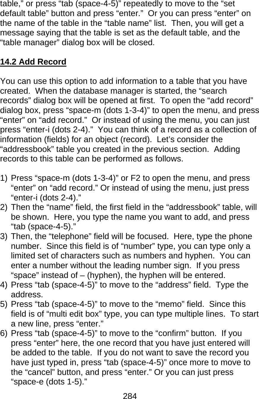 284  table,” or press “tab (space-4-5)” repeatedly to move to the “set default table” button and press “enter.”  Or you can press “enter” on the name of the table in the “table name” list.  Then, you will get a message saying that the table is set as the default table, and the “table manager” dialog box will be closed.  14.2 Add Record  You can use this option to add information to a table that you have created.  When the database manager is started, the “search records” dialog box will be opened at first.  To open the “add record” dialog box, press “space-m (dots 1-3-4)” to open the menu, and press “enter” on “add record.”  Or instead of using the menu, you can just press “enter-i (dots 2-4).”  You can think of a record as a collection of information (fields) for an object (record).  Let’s consider the “addressbook” table you created in the previous section.  Adding records to this table can be performed as follows.  1) Press “space-m (dots 1-3-4)” or F2 to open the menu, and press “enter” on “add record.” Or instead of using the menu, just press “enter-i (dots 2-4).” 2) Then the “name” field, the first field in the “addressbook” table, will be shown.  Here, you type the name you want to add, and press “tab (space-4-5).” 3) Then, the “telephone” field will be focused.  Here, type the phone number.  Since this field is of “number” type, you can type only a limited set of characters such as numbers and hyphen.  You can enter a number without the leading number sign.  If you press “space” instead of – (hyphen), the hyphen will be entered.   4) Press “tab (space-4-5)” to move to the “address” field.  Type the address. 5) Press “tab (space-4-5)” to move to the “memo” field.  Since this field is of “multi edit box” type, you can type multiple lines.  To start a new line, press “enter.”  6) Press “tab (space-4-5)” to move to the “confirm” button.  If you press “enter” here, the one record that you have just entered will be added to the table.  If you do not want to save the record you have just typed in, press “tab (space-4-5)” once more to move to the “cancel” button, and press “enter.” Or you can just press “space-e (dots 1-5).” 
