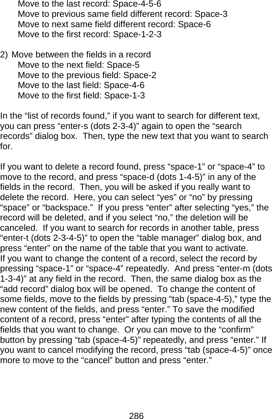 286  Move to the last record: Space-4-5-6 Move to previous same field different record: Space-3 Move to next same field different record: Space-6 Move to the first record: Space-1-2-3  2) Move between the fields in a record Move to the next field: Space-5 Move to the previous field: Space-2 Move to the last field: Space-4-6 Move to the first field: Space-1-3  In the “list of records found,” if you want to search for different text, you can press “enter-s (dots 2-3-4)” again to open the “search records” dialog box.  Then, type the new text that you want to search for.  If you want to delete a record found, press “space-1” or “space-4” to move to the record, and press “space-d (dots 1-4-5)” in any of the fields in the record.  Then, you will be asked if you really want to delete the record.  Here, you can select “yes” or “no” by pressing “space” or “backspace.”  If you press “enter” after selecting “yes,” the record will be deleted, and if you select “no,” the deletion will be canceled.  If you want to search for records in another table, press “enter-t (dots 2-3-4-5)” to open the “table manager” dialog box, and press “enter” on the name of the table that you want to activate.   If you want to change the content of a record, select the record by pressing “space-1” or “space-4” repeatedly.  And press “enter-m (dots 1-3-4)” at any field in the record.  Then, the same dialog box as the “add record” dialog box will be opened.  To change the content of some fields, move to the fields by pressing “tab (space-4-5),” type the new content of the fields, and press “enter.” To save the modified content of a record, press “enter” after typing the contents of all the fields that you want to change.  Or you can move to the “confirm” button by pressing “tab (space-4-5)” repeatedly, and press “enter.” If you want to cancel modifying the record, press “tab (space-4-5)” once more to move to the “cancel” button and press “enter.”    