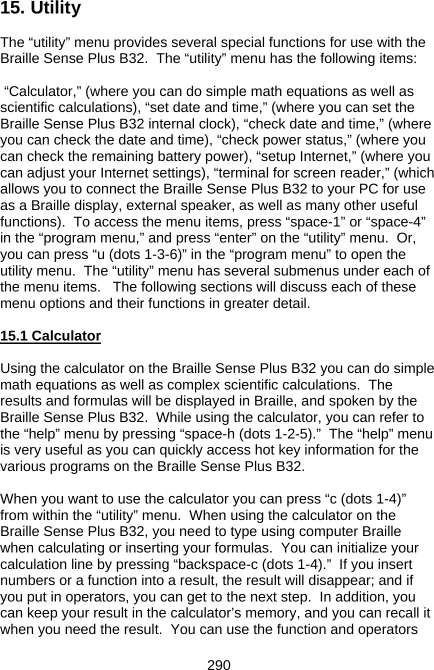 290  15. Utility  The “utility” menu provides several special functions for use with the Braille Sense Plus B32.  The “utility” menu has the following items:   “Calculator,” (where you can do simple math equations as well as scientific calculations), “set date and time,” (where you can set the Braille Sense Plus B32 internal clock), “check date and time,” (where you can check the date and time), “check power status,” (where you can check the remaining battery power), “setup Internet,” (where you can adjust your Internet settings), “terminal for screen reader,” (which allows you to connect the Braille Sense Plus B32 to your PC for use as a Braille display, external speaker, as well as many other useful functions).  To access the menu items, press “space-1” or “space-4” in the “program menu,” and press “enter” on the “utility” menu.  Or, you can press “u (dots 1-3-6)” in the “program menu” to open the utility menu.  The “utility” menu has several submenus under each of the menu items.   The following sections will discuss each of these menu options and their functions in greater detail.  15.1 Calculator   Using the calculator on the Braille Sense Plus B32 you can do simple math equations as well as complex scientific calculations.  The results and formulas will be displayed in Braille, and spoken by the Braille Sense Plus B32.  While using the calculator, you can refer to the “help” menu by pressing “space-h (dots 1-2-5).”  The “help” menu is very useful as you can quickly access hot key information for the various programs on the Braille Sense Plus B32.  When you want to use the calculator you can press “c (dots 1-4)” from within the “utility” menu.  When using the calculator on the Braille Sense Plus B32, you need to type using computer Braille when calculating or inserting your formulas.  You can initialize your calculation line by pressing “backspace-c (dots 1-4).”  If you insert numbers or a function into a result, the result will disappear; and if you put in operators, you can get to the next step.  In addition, you can keep your result in the calculator’s memory, and you can recall it when you need the result.  You can use the function and operators 