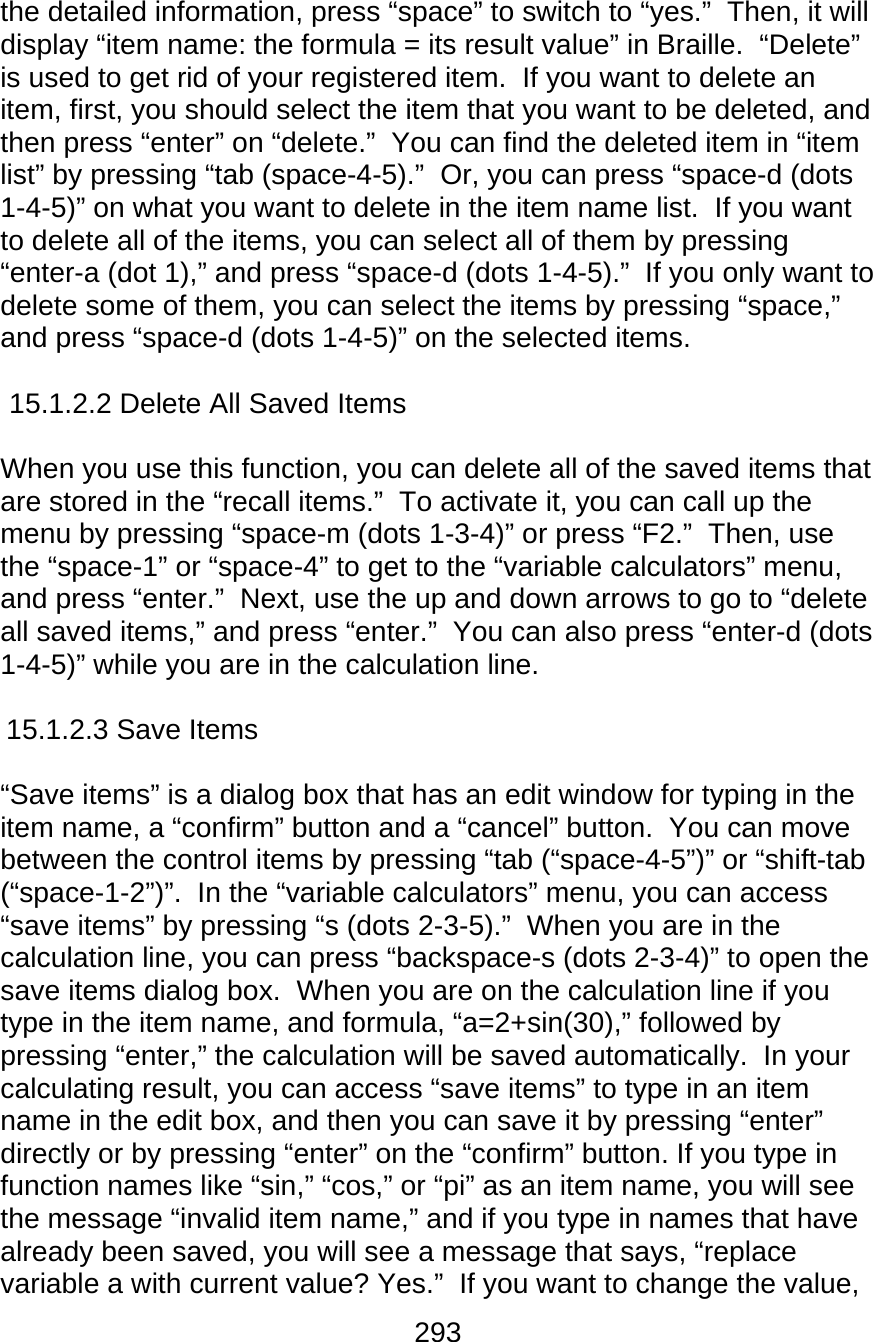 293  the detailed information, press “space” to switch to “yes.”  Then, it will display “item name: the formula = its result value” in Braille.  “Delete” is used to get rid of your registered item.  If you want to delete an item, first, you should select the item that you want to be deleted, and then press “enter” on “delete.”  You can find the deleted item in “item list” by pressing “tab (space-4-5).”  Or, you can press “space-d (dots 1-4-5)” on what you want to delete in the item name list.  If you want to delete all of the items, you can select all of them by pressing “enter-a (dot 1),” and press “space-d (dots 1-4-5).”  If you only want to delete some of them, you can select the items by pressing “space,” and press “space-d (dots 1-4-5)” on the selected items.    15.1.2.2 Delete All Saved Items  When you use this function, you can delete all of the saved items that are stored in the “recall items.”  To activate it, you can call up the menu by pressing “space-m (dots 1-3-4)” or press “F2.”  Then, use the “space-1” or “space-4” to get to the “variable calculators” menu, and press “enter.”  Next, use the up and down arrows to go to “delete all saved items,” and press “enter.”  You can also press “enter-d (dots  1-4-5)” while you are in the calculation line.  15.1.2.3 Save Items  “Save items” is a dialog box that has an edit window for typing in the item name, a “confirm” button and a “cancel” button.  You can move between the control items by pressing “tab (“space-4-5”)” or “shift-tab (“space-1-2”)”.  In the “variable calculators” menu, you can access “save items” by pressing “s (dots 2-3-5).”  When you are in the calculation line, you can press “backspace-s (dots 2-3-4)” to open the save items dialog box.  When you are on the calculation line if you type in the item name, and formula, “a=2+sin(30),” followed by pressing “enter,” the calculation will be saved automatically.  In your calculating result, you can access “save items” to type in an item name in the edit box, and then you can save it by pressing “enter” directly or by pressing “enter” on the “confirm” button. If you type in function names like “sin,” “cos,” or “pi” as an item name, you will see the message “invalid item name,” and if you type in names that have already been saved, you will see a message that says, “replace variable a with current value? Yes.”  If you want to change the value, 