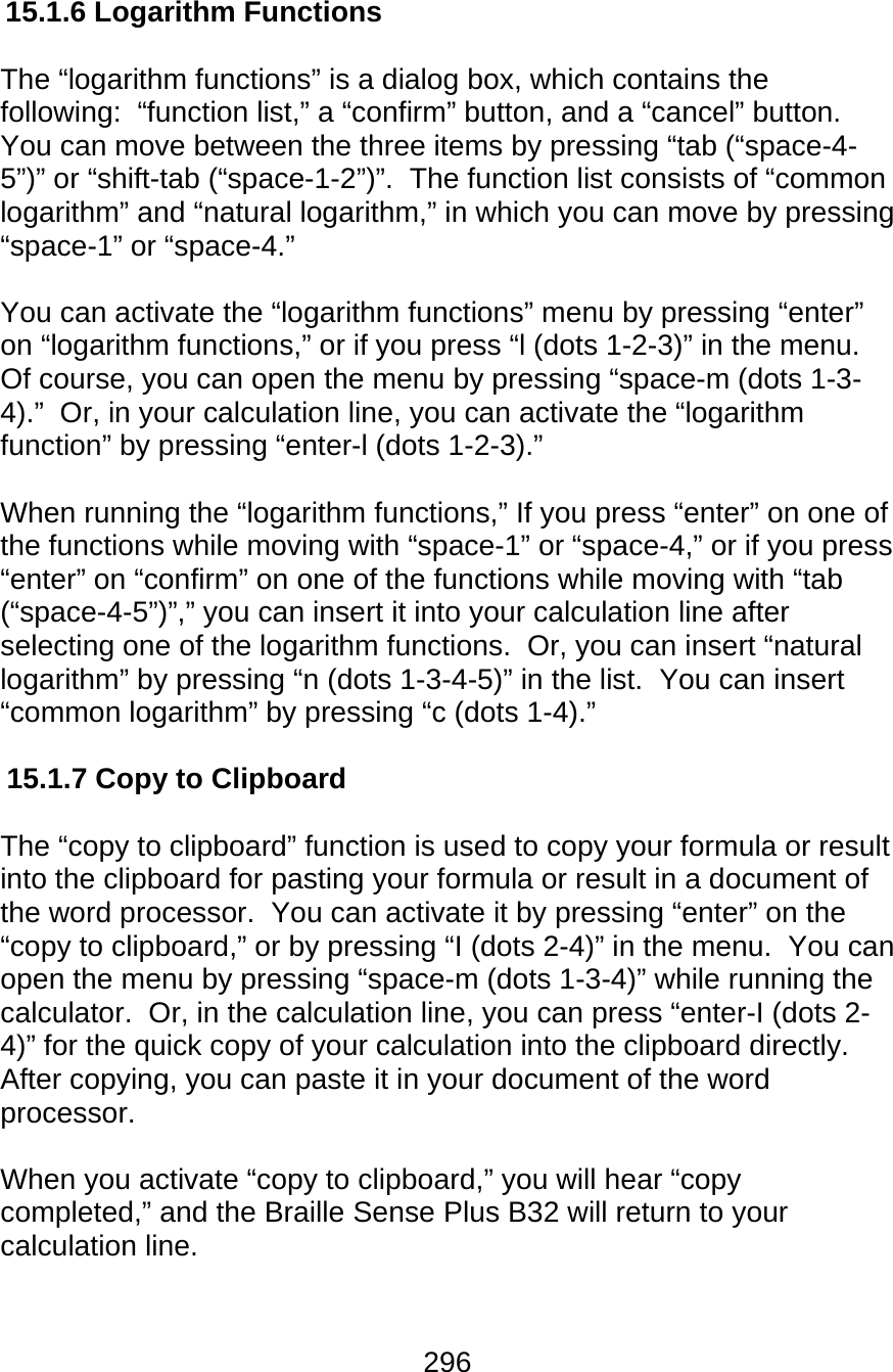 296  15.1.6 Logarithm Functions  The “logarithm functions” is a dialog box, which contains the following:  “function list,” a “confirm” button, and a “cancel” button.  You can move between the three items by pressing “tab (“space-4-5”)” or “shift-tab (“space-1-2”)”.  The function list consists of “common logarithm” and “natural logarithm,” in which you can move by pressing “space-1” or “space-4.”    You can activate the “logarithm functions” menu by pressing “enter” on “logarithm functions,” or if you press “l (dots 1-2-3)” in the menu.  Of course, you can open the menu by pressing “space-m (dots 1-3-4).”  Or, in your calculation line, you can activate the “logarithm function” by pressing “enter-l (dots 1-2-3).”    When running the “logarithm functions,” If you press “enter” on one of the functions while moving with “space-1” or “space-4,” or if you press “enter” on “confirm” on one of the functions while moving with “tab (“space-4-5”)”,” you can insert it into your calculation line after selecting one of the logarithm functions.  Or, you can insert “natural logarithm” by pressing “n (dots 1-3-4-5)” in the list.  You can insert “common logarithm” by pressing “c (dots 1-4).”  15.1.7 Copy to Clipboard  The “copy to clipboard” function is used to copy your formula or result into the clipboard for pasting your formula or result in a document of the word processor.  You can activate it by pressing “enter” on the “copy to clipboard,” or by pressing “I (dots 2-4)” in the menu.  You can open the menu by pressing “space-m (dots 1-3-4)” while running the calculator.  Or, in the calculation line, you can press “enter-I (dots 2-4)” for the quick copy of your calculation into the clipboard directly.  After copying, you can paste it in your document of the word processor.  When you activate “copy to clipboard,” you will hear “copy completed,” and the Braille Sense Plus B32 will return to your calculation line.     