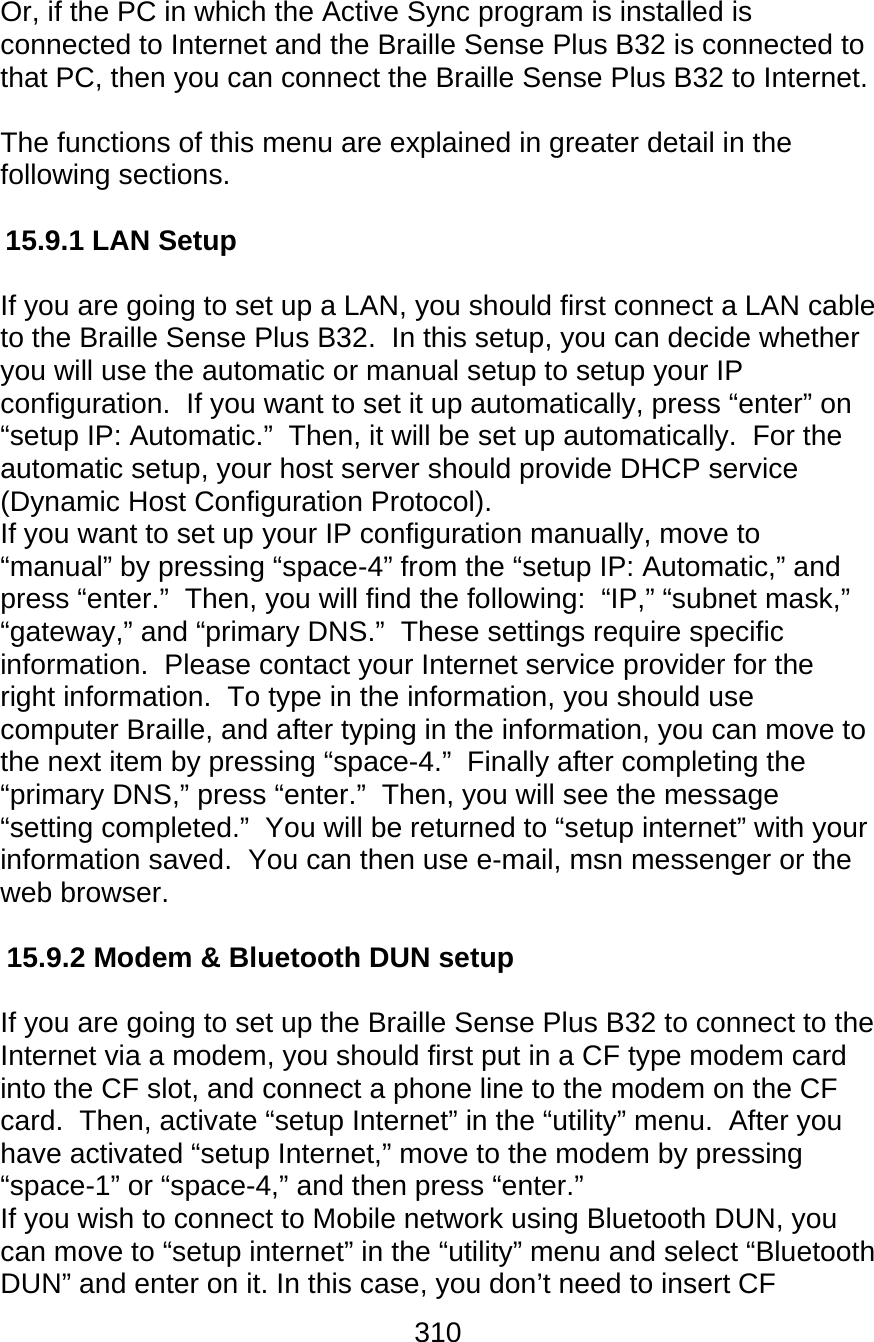 310  Or, if the PC in which the Active Sync program is installed is connected to Internet and the Braille Sense Plus B32 is connected to that PC, then you can connect the Braille Sense Plus B32 to Internet.  The functions of this menu are explained in greater detail in the following sections.  15.9.1 LAN Setup  If you are going to set up a LAN, you should first connect a LAN cable to the Braille Sense Plus B32.  In this setup, you can decide whether you will use the automatic or manual setup to setup your IP configuration.  If you want to set it up automatically, press “enter” on “setup IP: Automatic.”  Then, it will be set up automatically.  For the automatic setup, your host server should provide DHCP service (Dynamic Host Configuration Protocol).   If you want to set up your IP configuration manually, move to “manual” by pressing “space-4” from the “setup IP: Automatic,” and press “enter.”  Then, you will find the following:  “IP,” “subnet mask,” “gateway,” and “primary DNS.”  These settings require specific information.  Please contact your Internet service provider for the right information.  To type in the information, you should use computer Braille, and after typing in the information, you can move to the next item by pressing “space-4.”  Finally after completing the “primary DNS,” press “enter.”  Then, you will see the message “setting completed.”  You will be returned to “setup internet” with your information saved.  You can then use e-mail, msn messenger or the web browser.  15.9.2 Modem &amp; Bluetooth DUN setup  If you are going to set up the Braille Sense Plus B32 to connect to the Internet via a modem, you should first put in a CF type modem card into the CF slot, and connect a phone line to the modem on the CF card.  Then, activate “setup Internet” in the “utility” menu.  After you have activated “setup Internet,” move to the modem by pressing “space-1” or “space-4,” and then press “enter.”  If you wish to connect to Mobile network using Bluetooth DUN, you can move to “setup internet” in the “utility” menu and select “Bluetooth DUN” and enter on it. In this case, you don’t need to insert CF 