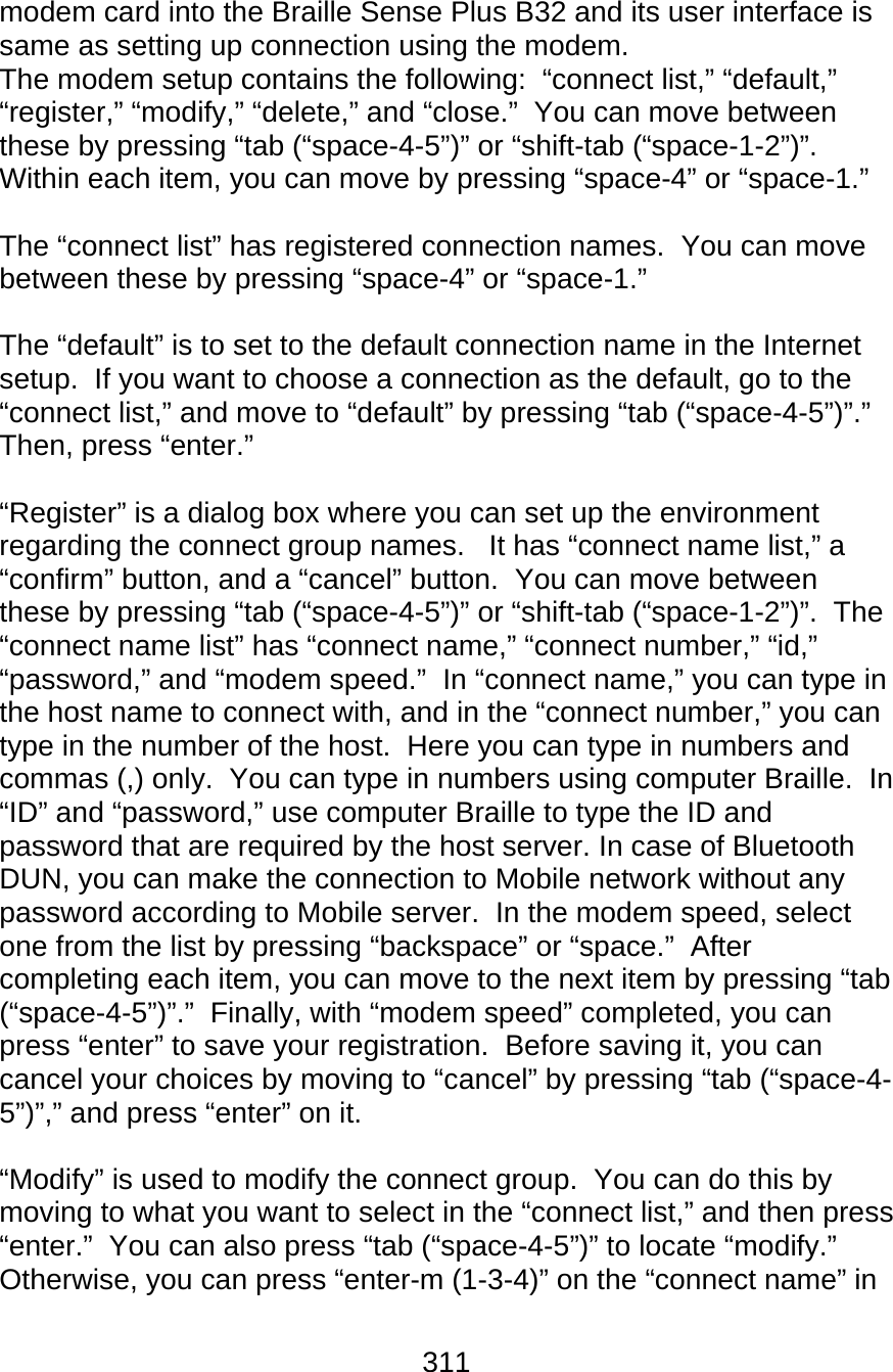 311  modem card into the Braille Sense Plus B32 and its user interface is same as setting up connection using the modem. The modem setup contains the following:  “connect list,” “default,” “register,” “modify,” “delete,” and “close.”  You can move between these by pressing “tab (“space-4-5”)” or “shift-tab (“space-1-2”)”.  Within each item, you can move by pressing “space-4” or “space-1.”  The “connect list” has registered connection names.  You can move between these by pressing “space-4” or “space-1.”    The “default” is to set to the default connection name in the Internet setup.  If you want to choose a connection as the default, go to the “connect list,” and move to “default” by pressing “tab (“space-4-5”)”.”  Then, press “enter.”  “Register” is a dialog box where you can set up the environment regarding the connect group names.   It has “connect name list,” a “confirm” button, and a “cancel” button.  You can move between these by pressing “tab (“space-4-5”)” or “shift-tab (“space-1-2”)”.  The “connect name list” has “connect name,” “connect number,” “id,” “password,” and “modem speed.”  In “connect name,” you can type in the host name to connect with, and in the “connect number,” you can type in the number of the host.  Here you can type in numbers and commas (,) only.  You can type in numbers using computer Braille.  In “ID” and “password,” use computer Braille to type the ID and password that are required by the host server. In case of Bluetooth DUN, you can make the connection to Mobile network without any password according to Mobile server.  In the modem speed, select one from the list by pressing “backspace” or “space.”  After completing each item, you can move to the next item by pressing “tab (“space-4-5”)”.”  Finally, with “modem speed” completed, you can press “enter” to save your registration.  Before saving it, you can cancel your choices by moving to “cancel” by pressing “tab (“space-4-5”)”,” and press “enter” on it.    “Modify” is used to modify the connect group.  You can do this by moving to what you want to select in the “connect list,” and then press “enter.”  You can also press “tab (“space-4-5”)” to locate “modify.”  Otherwise, you can press “enter-m (1-3-4)” on the “connect name” in 