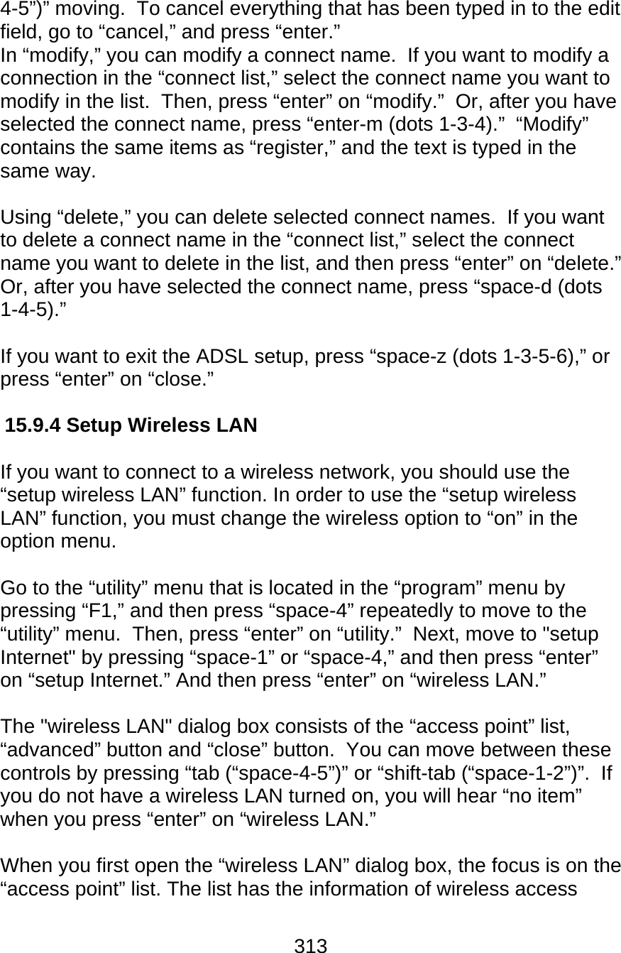 313  4-5”)” moving.  To cancel everything that has been typed in to the edit field, go to “cancel,” and press “enter.” In “modify,” you can modify a connect name.  If you want to modify a connection in the “connect list,” select the connect name you want to modify in the list.  Then, press “enter” on “modify.”  Or, after you have selected the connect name, press “enter-m (dots 1-3-4).”  “Modify” contains the same items as “register,” and the text is typed in the same way.  Using “delete,” you can delete selected connect names.  If you want to delete a connect name in the “connect list,” select the connect name you want to delete in the list, and then press “enter” on “delete.”  Or, after you have selected the connect name, press “space-d (dots 1-4-5).”  If you want to exit the ADSL setup, press “space-z (dots 1-3-5-6),” or press “enter” on “close.”    15.9.4 Setup Wireless LAN  If you want to connect to a wireless network, you should use the “setup wireless LAN” function. In order to use the “setup wireless LAN” function, you must change the wireless option to “on” in the option menu.   Go to the “utility” menu that is located in the “program” menu by pressing “F1,” and then press “space-4” repeatedly to move to the “utility” menu.  Then, press “enter” on “utility.”  Next, move to &quot;setup Internet&quot; by pressing “space-1” or “space-4,” and then press “enter” on “setup Internet.” And then press “enter” on “wireless LAN.”  The &quot;wireless LAN&quot; dialog box consists of the “access point” list, “advanced” button and “close” button.  You can move between these controls by pressing “tab (“space-4-5”)” or “shift-tab (“space-1-2”)”.  If you do not have a wireless LAN turned on, you will hear “no item” when you press “enter” on “wireless LAN.”  When you first open the “wireless LAN” dialog box, the focus is on the “access point” list. The list has the information of wireless access 